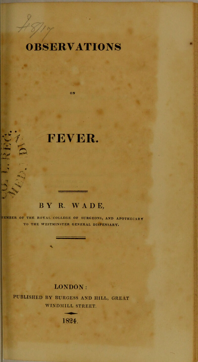 OBSERVATIONS FEVER. Nr y BY R. WADE, I EMBER OF THE ROYAL COLLEGE OF SURGEONS, AND APOTHECARY TO THE WESTMINSTER GENERAL DISPENSARY. •N LONDON: PUBLISHED BY BURGESS AND IIILL, GREAT WINDMILL STREET. 1824.