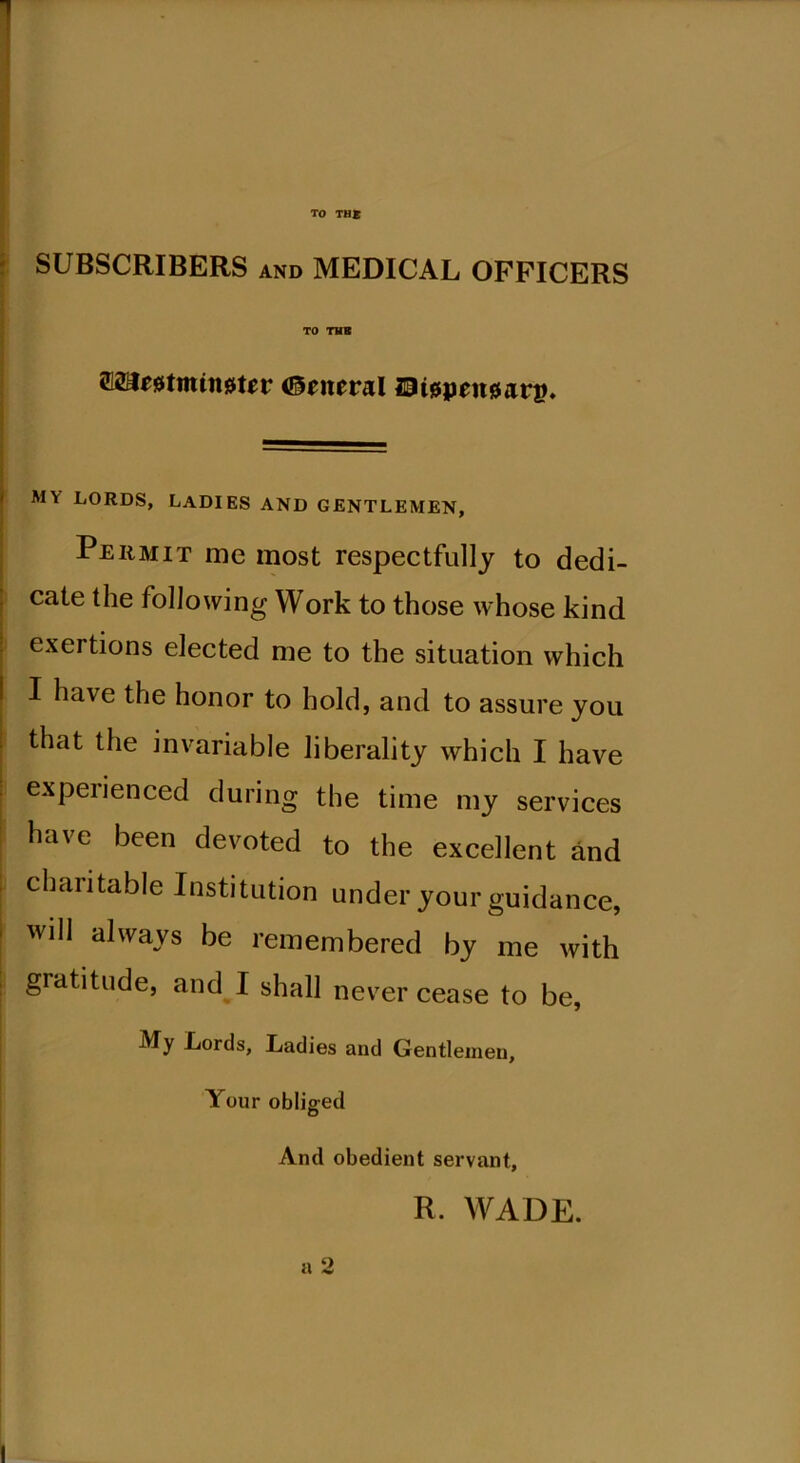 TO THE SUBSCRIBERS and MEDICAL OFFICERS TO TUB TOmmtnjjter General Eispeitgar®. — my lords, ladies and gentlemen, Permit me most respectfully to dedi- cate the following Work to those whose kind exertions elected me to the situation which I ha\e the honor to hold, and to assure you that the invariable liberality which I have experienced during the time my services have been devoted to the excellent and charitable Institution under your guidance, will always be remembered by me with gratitude, and I shall never cease to be, My Lords, Ladies and Gentlemen, Your obliged And obedient servant, R. WADE. a 2 I