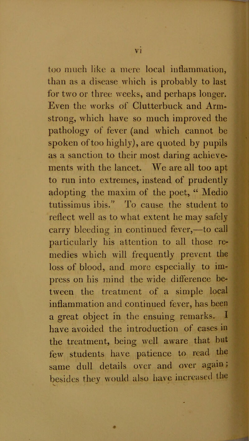 too much like a mere local inflammation, than as a disease which is probably to last for two or three weeks, and perhaps longer. Even the works of Clutterbuck and Arm- strong, which have so much improved the pathology of fever (and which cannot be spoken of too highly), are quoted by pupils as a sanction to their most daring achieve- ments with the lancet. We are all too apt to run into extremes, instead of prudently adopting the maxim of the poet, “ Medio tutissimus ibis.” To cause the student to reflect w’ell as to what extent he may safely carry bleeding in continued fever,—to call particularly his attention to all those re- medies which will frequently prevent the loss of blood, and more especially to im- press on his mind the wide difference be- tween the treatment of a simple local inflammation and continued fever, has been a great object in the ensuing remarks. I have avoided the introduction of cases in the treatment, being well aware that but few students have patience to read the same dull details over and over again; besides they would also have increased the