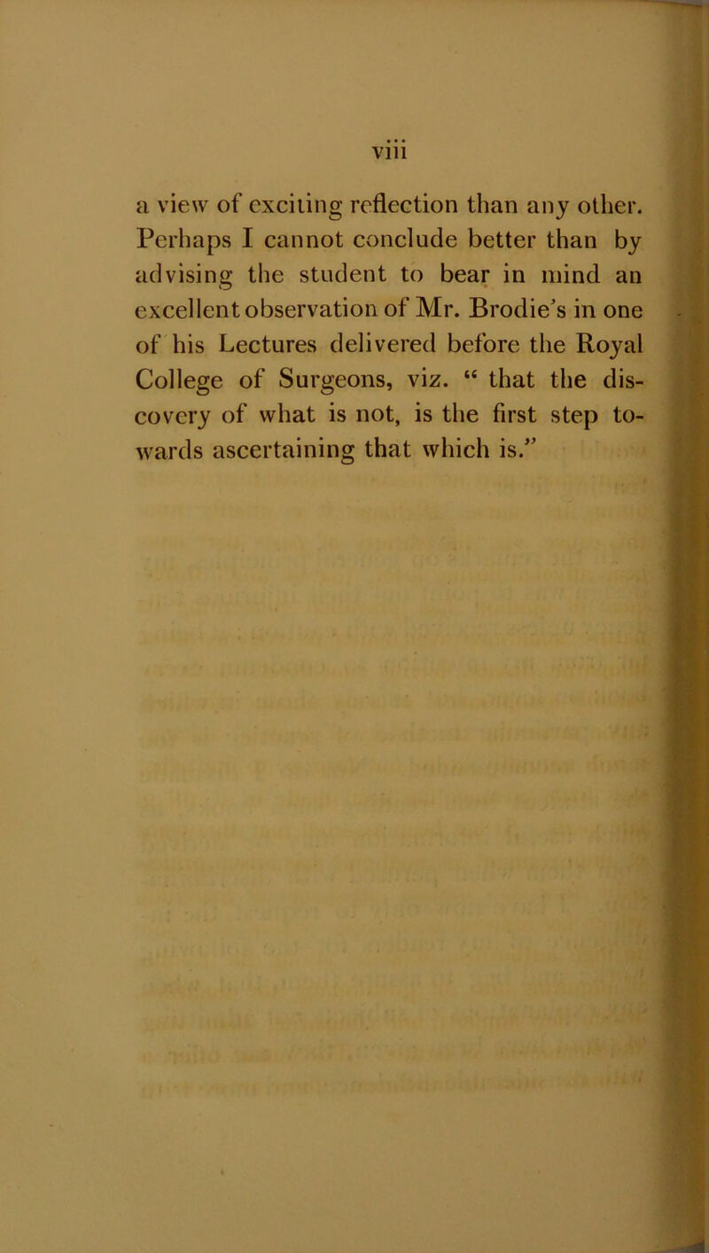 a view of exciting reflection than any other. Perhaps I cannot conclude better than by advising the student to bear in mind an excellent observation of Mr. Brodie's in one of his Lectures delivered before the Royal College of Surgeons, viz. “ that the dis- covery of what is not, is the first step to- wards ascertaining that which is.”