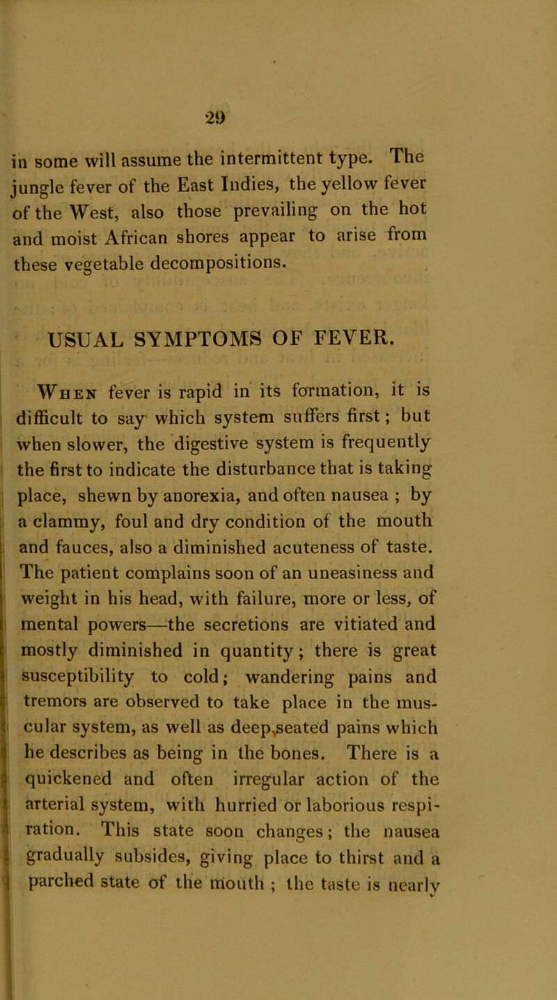 in some will assume the intermittent type. The jungle fever of the East Indies, the yellow fever of the West, also those prevailing on the hot and moist African shores appear to arise from these vegetable decompositions. USUAL SYMPTOMS OF FEVER. When fever is rapid in its formation, it is difficult to say which system suffers first; but when slower, the digestive system is frequently the first to indicate the disturbance that is taking place, shewn by anorexia, and often nausea ; by a clammy, foul and dry condition of the mouth and fauces, also a diminished acuteness of taste. The patient complains soon of an uneasiness and weight in his head, with failure, more or less, of mental powers—the secretions are vitiated and mostly diminished in quantity; there is great susceptibility to cold; wandering pains and tremors are observed to take place in the mus- cular system, as well as deep^eated pains which he describes as being in the bones. There is a quickened and often irregular action of the arterial system, with hurried or laborious respi- ration. This state soon changes; the nausea gradually subsides, giving place to thirst and a parched state of the mouth ; the taste is nearly V