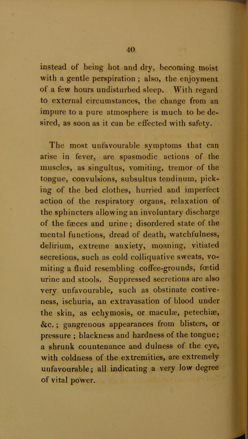 instead of being hot and dry, becoming moist with a gentle perspiration ; also, the enjoyment of a few hours undisturbed sleep. With regard to external circumstances, the change from an impure to a pure atmosphere is much to be de- sired, as soon as it can be effected with safety. The most unfavourable symptoms that can arise in fever, are spasmodic actions of the muscles, as singultus, vomiting, tremor of the tongue, convulsions, subsultus tendinum, pick- ing of the bed clothes, hurried and imperfect action of the respiratory organs, relaxation of the sphincters allowing an involuntary discharge of the faeces and urine; disordered state of the mental functions, dread of death, watchfulness, delirium, extreme anxiety, moaning, vitiated secretions, such as cold colliquative sweats, vo- miting a fluid resembling coffee-grounds, foetid urine and stools. Suppressed secretions are also very unfavourable, such as obstinate costive- ness, ischuria, an extravasation of blood under the skin, as echymosis, or maculae, petechiae, &c.; gangrenous appearances from blisters, or pressure ; blackness and hardness of the tongue; a shrunk countenance and dulness of the eye, with coldness of the extremities, are extremely unfavourable; all indicating a very low degree of vital power.