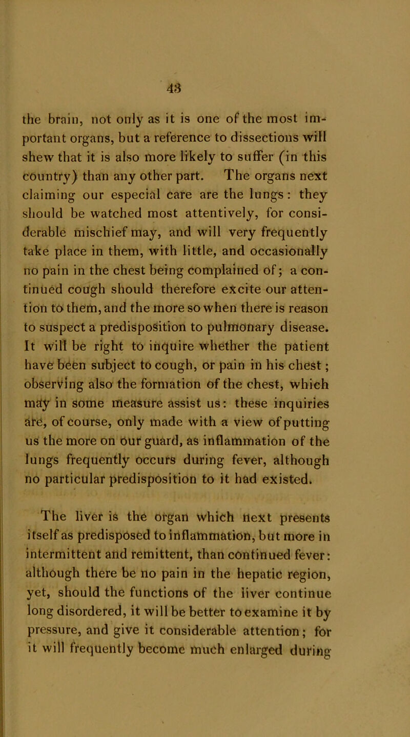 48 the brain, not only as it is one of the most im^ portant organs, but a reference to dissections will shew that it is also more likely to suffer (in this country) than any other part. The organs next claiming our especial care are the lungs: they should be watched most attentively, for consi- derable mischief may, and will very frequently take place in them, with little, and occasionally no pain in the chest being complained of; a con- tinued cough should therefore excite our atten- tion to them, and the more so when there is reason to suspect a predisposition to pulmonary disease. It will be right to inquire whether the patient have been subject to cough, or pain in his chest; observing also the formation of the chest, which may in some measure assist us: these inquiries are, of course, only made with a view of putting us the more on our guard, as inflammation of the lungs frequently occurs during fever, although no particular predisposition to it had existed. The liver is the organ which next presents itself as predisposed to inflammation, but more in intermittent and remittent, than continued fever: although there be no pain in the hepatic region, yet, should the functions of the liver continue long disordered, it will be better to examine it by pressure, and give it considerable attention; for it will frequently become much enlarged during