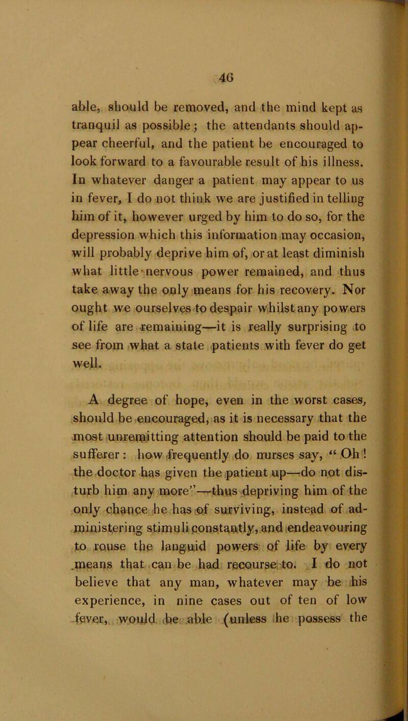 4G able, should be removed, and the mind kept as tranquil as possible; the attendants should ap- pear cheerful, and the patient be encouraged to look forward to a favourable result of his illness. In whatever danger a patient may appear to us in fever, I do not think we are justified in telling him of it, however urged by him to do so, for the depression which this information may occasion, will probably deprive him of, or at least diminish what little nervous power remained, and thus take away the only means for his recovery. Nor ought we ourselves to despair whilst any powers of life are remaining—it is really surprising to see from what a state patients with fever do get well. A degree of hope, even in the worst cases, should be encouraged, as it is necessary that the most unremitting attention should be paid to the sufferer : how frequently do nurses say, “ Oh ! the doctor has given the patient up—-do not dis- turb him any more”—thus depriving him of the only chance he has of surviving, instead of ad- ministering stimuli constantly, and endeavouring to rouse the languid powers of life by every .means that can be had recourse to. I do not believe that any man, whatever may be his experience, in nine cases out of ten of low fever, would .he able (unless he possess the