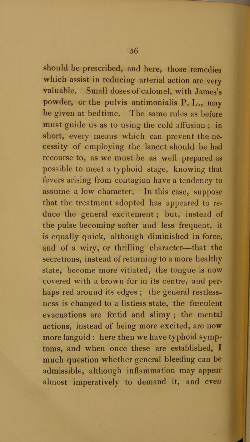 should be prescribed, and here, those remedies which assist in reducing arterial action are very valuable. Small doses of calomel, with James’s powder, or the pulvis antimonialis P. L., may be given at bedtime. The same rules as before must guide us as to using the cold affusion ; in short, every means which can prevent the ne- cessity of employing the lancet should be had recourse to, as we must be as well prepared as possible to meet a typhoid stage, knowing that fevers arising from contagion have a tendency to assume a low character. In this case, suppose that the treatment adopted has appeared to re- duce the general excitement; but, instead of the pulse becoming softer and less frequent, it is equally quick, although diminished in force, and of a wiry, or thrilling character—that the secretions, instead of returning to a more healthy state, become more vitiated, the tongue is now covered with a brown fur in its centre, and per- haps red around its edges ; the general restless- ness is changed to a listless state, the foeculent evacuations are foetid and slimy ; the mental actions, instead of being more excited, are now more languid : here then we have typhoid symp- toms, and when once these are established, I much question whether general bleeding can be admissible, although inflammation may appear almost imperatively to demand it, and even