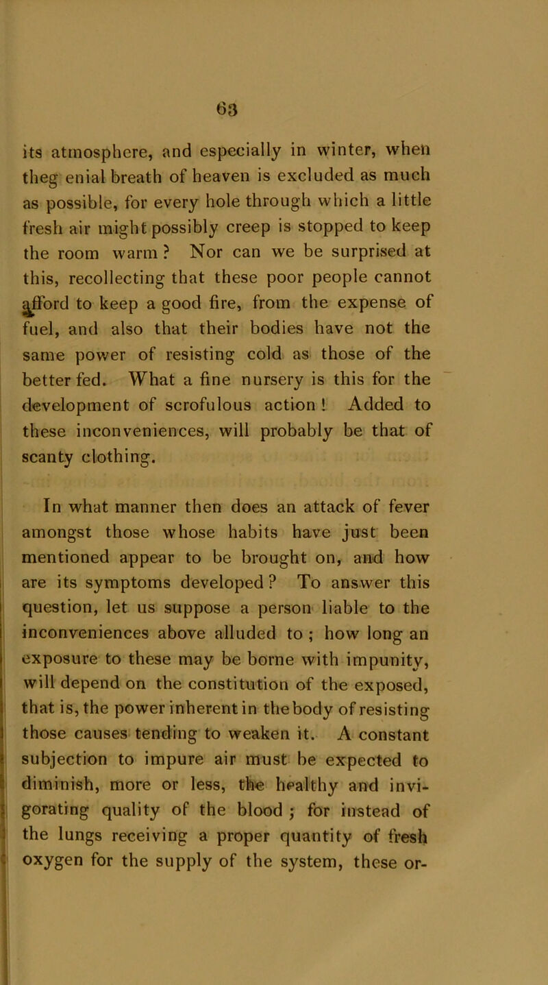 its atmosphere, and especially in winter, when theg enial breath of heaven is excluded as much as possible, for every hole through which a little fresh air might possibly creep is stopped to keep the room warm ? Nor can we be surprised at this, recollecting that these poor people cannot ^fford to keep a good fire, from the expense of fuel, and also that their bodies have not the same power of resisting cold as those of the better fed. What a fine nursery is this for the development of scrofulous action ! Added to these inconveniences, will probably be that of scanty clothing. In what manner then does an attack of fever amongst those whose habits have just been mentioned appear to be brought on, and how are its symptoms developed ? To answer this question, let us suppose a person liable to the inconveniences above alluded to ; how long an exposure to these may be borne with impunity, will depend on the constitution of the exposed, that is, the power inherent in the body of resisting those causes tending to weaken it. A constant subjection to impure air must be expected to diminish, more or less, the healthy and invi- gorating quality of the blood ; for instead of the lungs receiving a proper quantity of fresh oxygen for the supply of the system, these or-