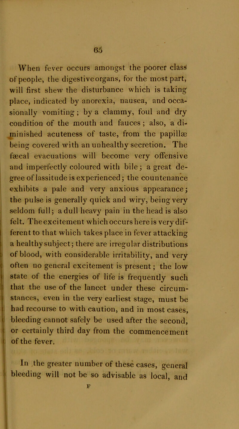 When fever occurs amongst the poorer clasd of people, the digestiveorgans, for the most part, will first shew the disturbance which is taking place, indicated by anorexia, nausea, and occa- sionally vomiting; by a clammy, foul and dry condition of the mouth and fauces ; also, a di- minished acuteness of taste, from the papillae being covered with an unhealthy secretion. The faecal evacuations will become very offensive and imperfectly coloured with bile; a great de- gree of lassitude is experienced; the countenance exhibits a pale and very anxious appearance; the pulse is generally quick and wiry, being very seldom full; a dull heavy pain in the head is also felt. The excitement which occurs here is very dif- ferent to that which takes place in fever attacking a healthy subject; there are irregular distributions of blood, with considerable irritability, and very often no general excitement is present; the low state of the energies of life is frequently such that the use of the lancet under these circum- stances, even in the very earliest stage, must be had recourse to with caution, and in most cases, ( bleeding cannot safely be used after the second, or certainly third day from the commencement < of the fever. In the greater number of these cases, general ' bleeding will not be so advisable as local, and F