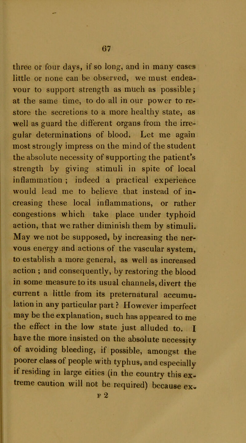 (37 three or four days, if so long, and in many cases little or none can be observed, we must endea- vour to support strength as much as possible; at the same time, to do all in our power to re- store the secretions to a more healthy state, as well as guard the different organs from the irre- gular determinations of blood. Let me again most strongly impress on the mind of the student the absolute necessity of supporting the patient’s strength by giving stimuli in spite of local inflammation ; indeed a practical experience would lead me to believe that instead of in- creasing these local inflammations, or rather congestions which take place under typhoid action, that we rather diminish them by stimuli. May we not be supposed, by increasing the ner- vous energy and actions of the vascular system, to establish a more general, as well as increased action ; and consequently, by restoring the blood in some measure to its usual channels, divert the current a little from its preternatural accumu- lation in any particular part ? However imperfect may be the explanation, such has appeared to me the effect in the low state just alluded to. I have the more insisted on the absolute necessity of avoiding bleeding, if possible, amongst the poorer class of people with typhus, and especially if residing in large cities (in the country this ex- treme caution will not be required) because ex- f 2