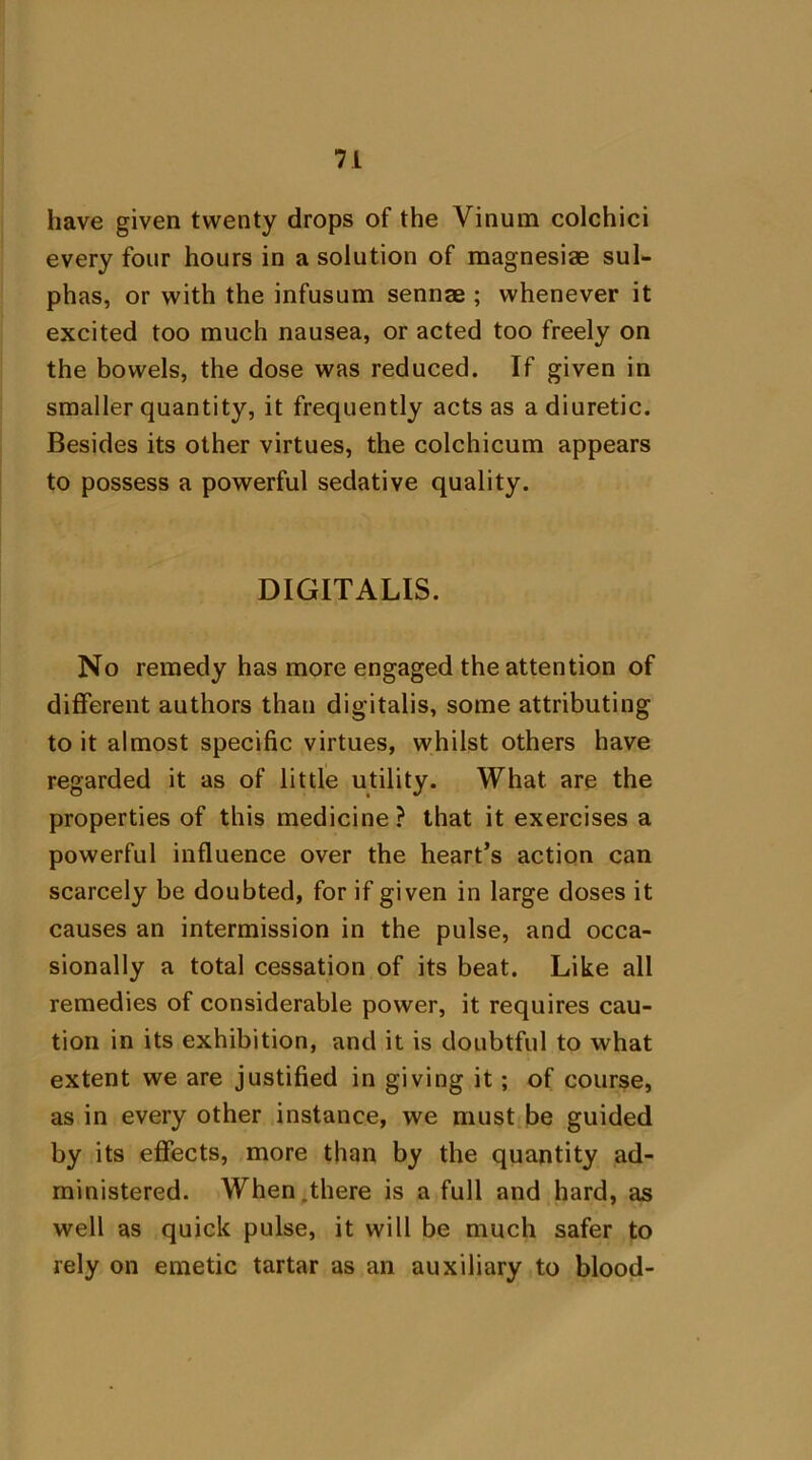 have given twenty drops of the Vinum colchici every four hours in a solution of magnesiae sul- phas, or with the infusum sennae ; whenever it excited too much nausea, or acted too freely on the bowels, the dose was reduced. If given in smaller quantity, it frequently acts as a diuretic. Besides its other virtues, the colchicum appears to possess a powerful sedative quality. DIGITALIS. No remedy has more engaged the attention of different authors than digitalis, some attributing to it almost specific virtues, whilst others have regarded it as of little utility. What, are the properties of this medicine? that it exercises a powerful influence over the heart’s action can scarcely be doubted, for if given in large doses it causes an intermission in the pulse, and occa- sionally a total cessation of its beat. Like all remedies of considerable power, it requires cau- tion in its exhibition, and it is doubtful to what extent we are justified in giving it; of course, as in every other instance, we must be guided by its effects, more than by the quantity ad- ministered. When there is a full and hard, as well as quick pulse, it will be much safer to rely on emetic tartar as an auxiliary to blood-