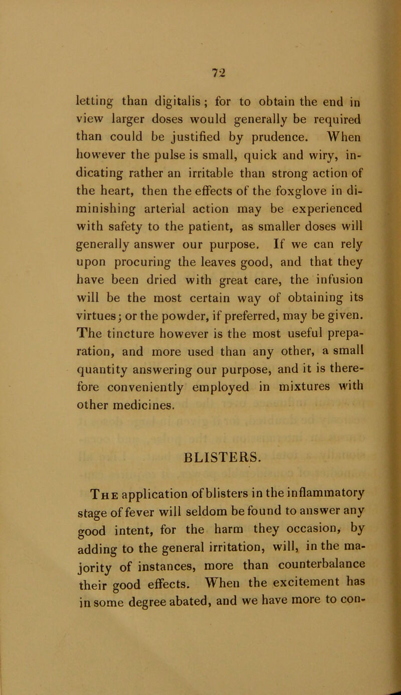 letting than digitalis; for to obtain the end in view larger doses would generally be required than could be justified by prudence. When however the pulse is small, quick and wiry, in- dicating rather an irritable than strong action of the heart, then the effects of the foxglove in di- minishing arterial action may be experienced with safety to the patient, as smaller doses will generally answer our purpose. If we can rely upon procuring the leaves good, and that they have been dried with great care, the infusion will be the most certain way of obtaining its virtues; or the powder, if preferred, may be given. The tincture however is the most useful prepa- ration, and more used than any other, a small quantity answering our purpose, and it is there- fore conveniently employed in mixtures with other medicines. BLISTERS. The application of blisters in the inflammatory stage of fever will seldom be found to answer any good intent, for the harm they occasion, by adding to the general irritation, will, in the ma- jority of instances, more than counterbalance their good effects. When the excitement has in some degree abated, and we have more to con-