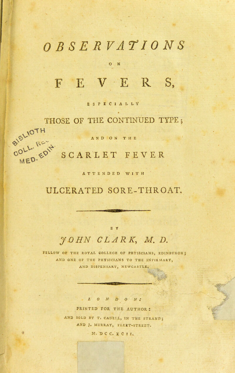 O N FEVERS, ESPECIALLY THOSE OF THE CONTINUED TYPE 5 XOTH \^V . vv- AND ON THE D°v «px SCARLET FEVER ME^‘ ATTENDED WITH ULCERATED SORE-THROAT. B T JOHN CLARK, M. D. EELLOW OF THE ROYAL COLLEGE OF PHYSICIANS, EDINBURGH} AND ONE OF THE PHYSICIANS TO THE INFIRMARY, AND DISPENSARY, NEWCASTLE. LONDON; PRINTED FOR THE AUTHOR : AND SOLD BY T. CADEI.L, IN TNe STRAND; AND J. MURRAY, FLEET-STREET.