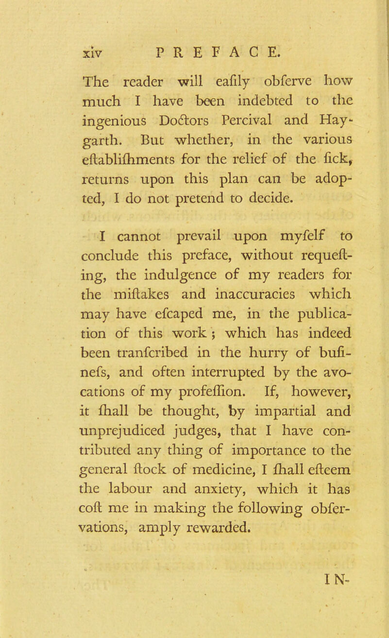 The reader will ealily obferve how much I have been indebted to the ingenious Doctors Percival and Hay- garth. But whether, in the various ellablilhments for the relief of the lick* returns upon this plan can be adop- ted, I do not pretend to decide. I cannot prevail upon myfelf to conclude this preface, without requell- ing, the indulgence of my readers for the miftakes and inaccuracies which may have efcaped me, in the publica- tion of this work ; which has indeed been tranfcribed in the hurry of buli- nefs, and often interrupted by the avo- cations of my profelhon. If, however, it lhall be thought, by impartial and unprejudiced judges, that I have con- tributed any thing of importance to the general Hock of medicine, I lhall elleem the labour and anxiety, which it has coll me in making the following obfer- vations, amply rewarded. IN-