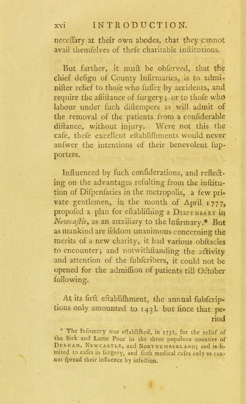 necefiary at their own abodes, that they cannot avail themfelves of thefe charitable infiitutions. But farther, it muft be obferved, that the chief defign of County Infirmaries, is to admi- nifter relief to thofe who fuffer by accidents, and require the afiiitance of furgery; cr to thofe who labour under fuch diftempers as will admit of the removal of the patients from a confiderable diftance, without injury. Were not this the cafe, thefe excellent eftablifhments would never anfwer the intentions of their benevolent fup- porters. \ ’ Influenced by fuch confiderations, and reflect- ing on the advantages refulting from the inftitu- tion of Difpenfaries in the metropolis, a few pri- vate gentlemen, in the month of April 1777, propofed a plan for eftablifiiing a Dispensary in Newcaflle, as an auxiliary to the Infirmary.* But as mankind are feldom unanimous concerning the merits of a new charity, it had various obftacles to encounter; and notwithflanding the activity and attention of the fubferibers, it could not be opened for the admiflion of patients till October following. At its firft eftablifhment, the annual fubferip- tions only amounted to 14 31. but fince that pe- riod * The Infirmary was eflablifhed, in 1751, for the relief of the Sick and Lame Poor in the three populous counties of Durham, Newcastle, and Northumberland; and is li- mited to cafes in furgery, and fuch medical cafes only as can- not fpread their influence by infedion.