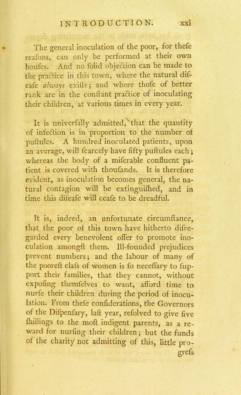 The general inoculation of the poor, for thefe reafons, can only be performed at their own houfes. And no folid objection can be made to the practice in this town, where the natural dif- eafe always exilts; and where thofe of better rank are in the conftant practice of inoculating their children, at various times in every year. It is univerfally admitted,s that the quantity of infection is in proportion to the number of puftules. A hundred inoculated patients, upon an average, will fcarcely have fifty puftules each; whereas the body of a miferable confluent pa- tient is covered with thoufands. It is therefore evident, as inoculation becomes general, the na- tural contagion will be extinguilhed, and in time this difeafe will ceafe to be dreadful. It is, indeed, an unfortunate circumftance, that the poor of this town have hitherto difre- garded every benevolent offer to promote ino- culation amongft them. Ill-founded prejudices prevent numbers; and the labour of many of the pooreft clafs of women is fo neceffary to fup- port their families, that they cannot, without expofing themfelves to want, afford time to nurfe their children during the period of inocu- lation. From thefe confiderations, the Governors of the Difpenfary, laft year, refolved to give five {hillings to the moft indigent parents, as a re- ward for nurfing their children; but the funds of the charity not admitting of this, little pro- grefs