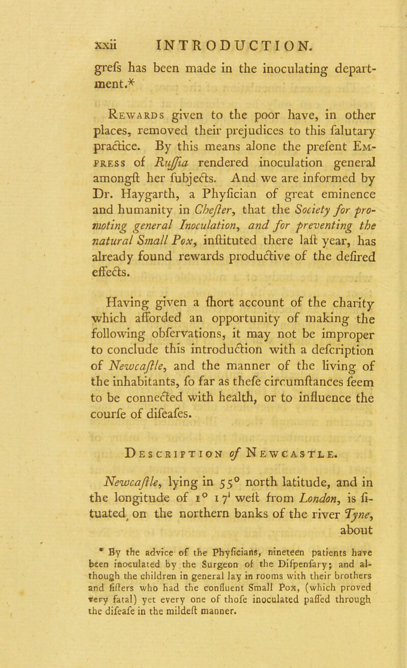 grefs has been made in the inoculating depart- ment.* Rewards given to the poor have, in other places, removed their prejudices to this falutary practice. By this means alone the prefent Em- press of RuJJia rendered inoculation general amongft her fubjefts. And we are informed by Dr. Haygarth, a Phyfician of great eminence and humanity in Chejler, that the Society for pro- moting general Inoculation, and for preventing the natural Small Pox, inftituted there lall year, has already found rewards productive of the defired effects. Having given a fhort account of the charity which afforded an opportunity of making the following obfervations, it may not be improper to conclude this introduction with a defcription of Newcaflle, and the manner of the living of the inhabitants, fo far as thefe circumftances feem to be connected with health, or to influence the courfe of difeafes. Description of Newcastle. Newcaflle, lying in 550 north latitude, and in the longitude of i° 1 71 welt from London, is fi- tuated, on the northern banks of the river Tyne, about * By the advice of the Phyficians, nineteen patients have been inoculated by the Surgeon of the Difpenfary; and al- though the children in general lay in rooms with their brothers and lifters who had the confluent Small Pox, (which proved very fatal) yet every one of thofe inoculated pafled through the difeafe in the mildeft manner.