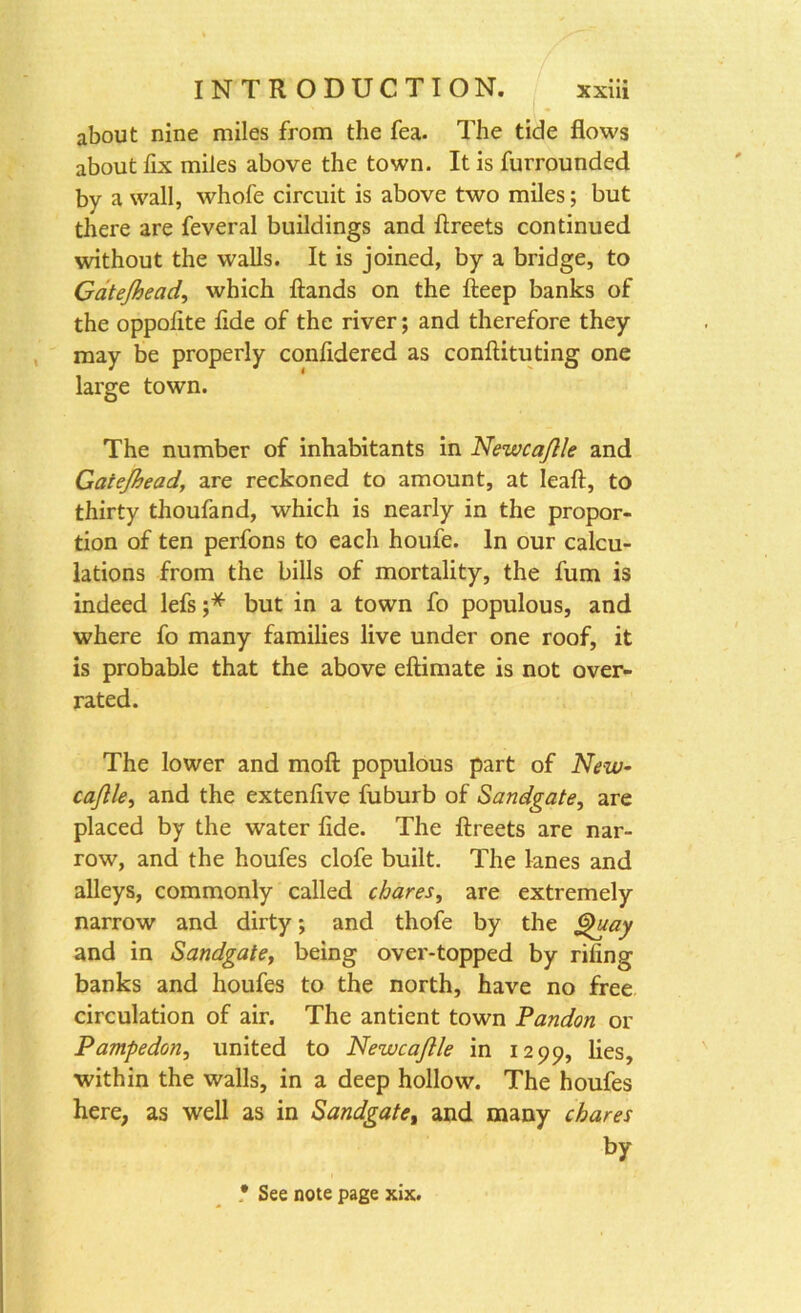 about nine miles from the fea. The tide flows about fix miles above the town. It is furrounded by a wall, whole circuit is above two miles; but there are feveral buildings and ftreets continued without the walls. It is joined, by a bridge, to Gatejhead, which ftands on the fteep banks of the oppolite fide of the river; and therefore they may be properly confidered as conftituting one large town. The number of inhabitants in Newcajlle and Gatejhead, are reckoned to amount, at leaft, to thirty thoufand, which is nearly in the propor- tion of ten perfons to each houfe. In our calcu- lations from the bills of mortality, the fum is indeed lefs ;* but in a town fo populous, and where fo many families live under one roof, it is probable that the above eftimate is not over- rated. The lower and moft populous part of New- cajlle, and the extenflve fuburb of Sandgate, are placed by the water fide. The ftreets are nar- row, and the houfes clofe built. The lanes and alleys, commonly called chares, are extremely narrow and dirty; and thofe by the Quay and in Sandgate, being over-topped by riling banks and houfes to the north, have no free circulation of air. The antient town Pandon or Pampedon, united to Newcajlle in 1299, lies, within the walls, in a deep hollow. The houfes here, as well as in Sandgate, and many chares by • See note page xix.