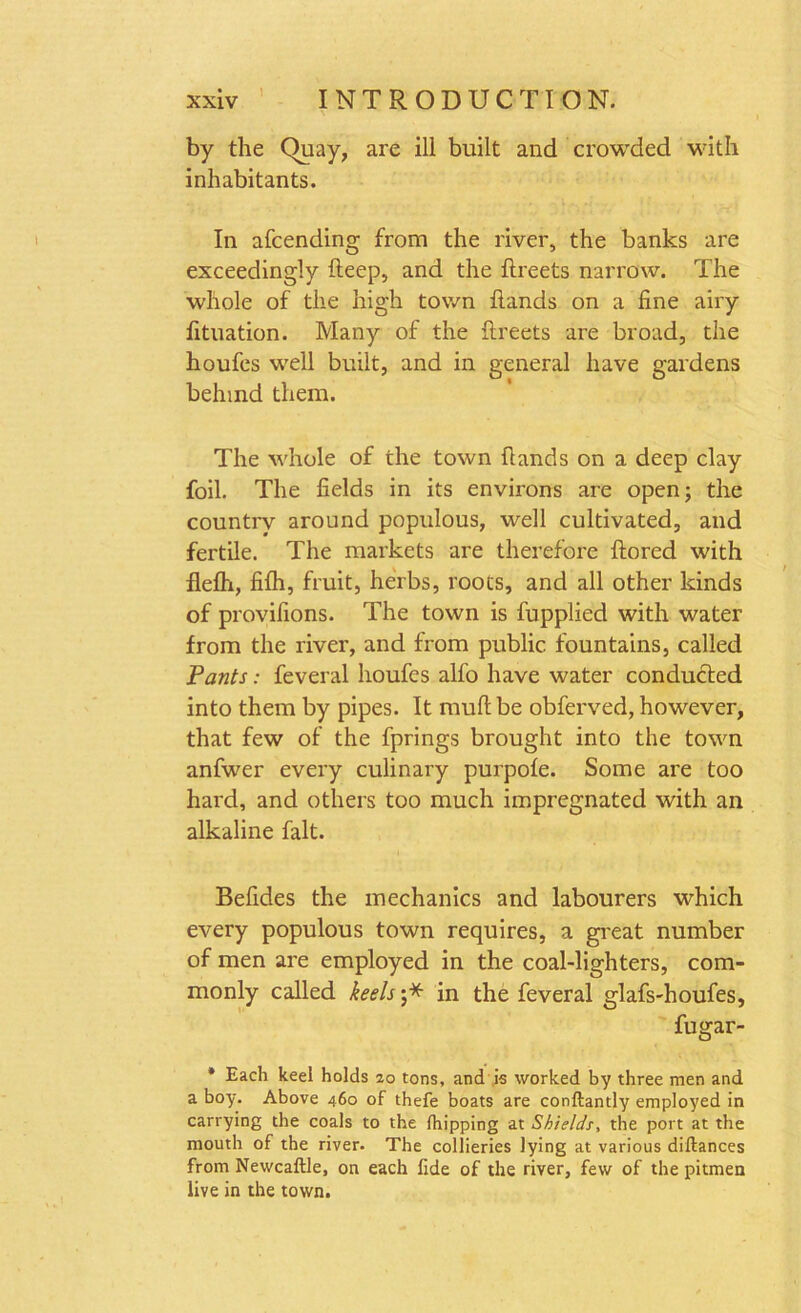 by the ()uay, are ill built and crowded with inhabitants. In afcending from the river, the banks are exceedingly deep, and the ftreets narrow. The whole of the high town hands on a fine airy fituation. Many of the flreets are broad, the houfes well built, and in general have gardens behind them. The whole of the town hands on a deep clay foil. The fields in its environs are open; the country around populous, well cultivated, and fertile. The markets are therefore ftored with flefh, fifh, fruit, herbs, roots, and all other kinds of provifions. The town is fupplied with water from the river, and from public fountains, called Pants: feveral houfes alfo have water conducted into them by pipes. It mud be obferved, however, that few of the fprings brought into the town anfwer every culinary purpole. Some are too hard, and others too much impregnated with an alkaline fait. Befides the mechanics and labourers which every populous town requires, a great number of men are employed in the coal-lighters, com- monly called keels j* in the feveral glafs-houfes, fugar- * Each keel holds 20 tons, and is worked by three men and a boy. Above 460 of thefe boats are conftantly employed in carrying the coals to the (hipping at Shields, the port at the mouth of the river. The collieries lying at various diftances from Newcaftle, on each fide of the river, few of the pitmen live in the town.