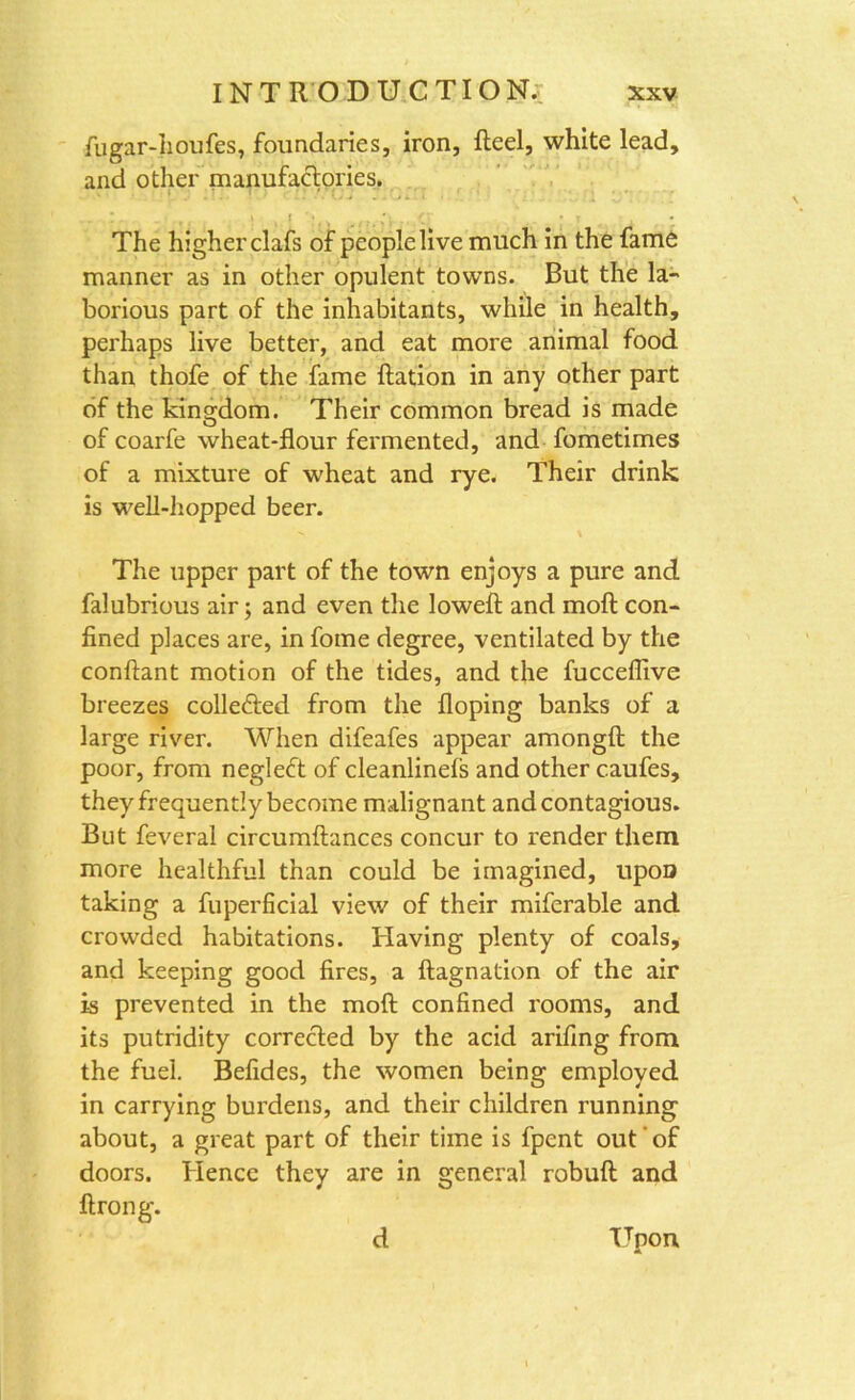 fugar-houfes, foundaries, iron, Reel, white lead, and other manufactories. .. ! . . t , ! , t ; ■ n, It * t ^ , The higher clafs of people live much in the fame manner as in other opulent towns. But the la- borious part of the inhabitants, while in health, perhaps live better, and eat more animal food than thofe of the fame Ration in any other part of the kingdom. Their common bread is made ofcoarfe wheat-flour fermented, and fometimes of a mixture of wheat and rye. Their drink is well-hopped beer. The upper part of the town enjoys a pure and falubrious air; and even the lowefl and moR con- fined places are, in fome degree, ventilated by the conflant motion of the tides, and the fucceffive breezes colle&ed from the Hoping banks of a large river. When difeafes appear amongfl the poor, from negledt of cleanlinefs and other c.aufes, they frequently become malignant and contagious. But feveral circumflances concur to render them more healthful than could be imagined, upon taking a fuperficial view of their miferable and crowded habitations. Having plenty of coals, and keeping good fires, a Ragnation of the air is prevented in the moR confined rooms, and its putridity corrected by the acid arifing from the fuel. Befides, the women being employed in carrying burdens, and their children running about, a great part of their time is fpent out of doors. Hence they are in general robuR and firong. d Upon