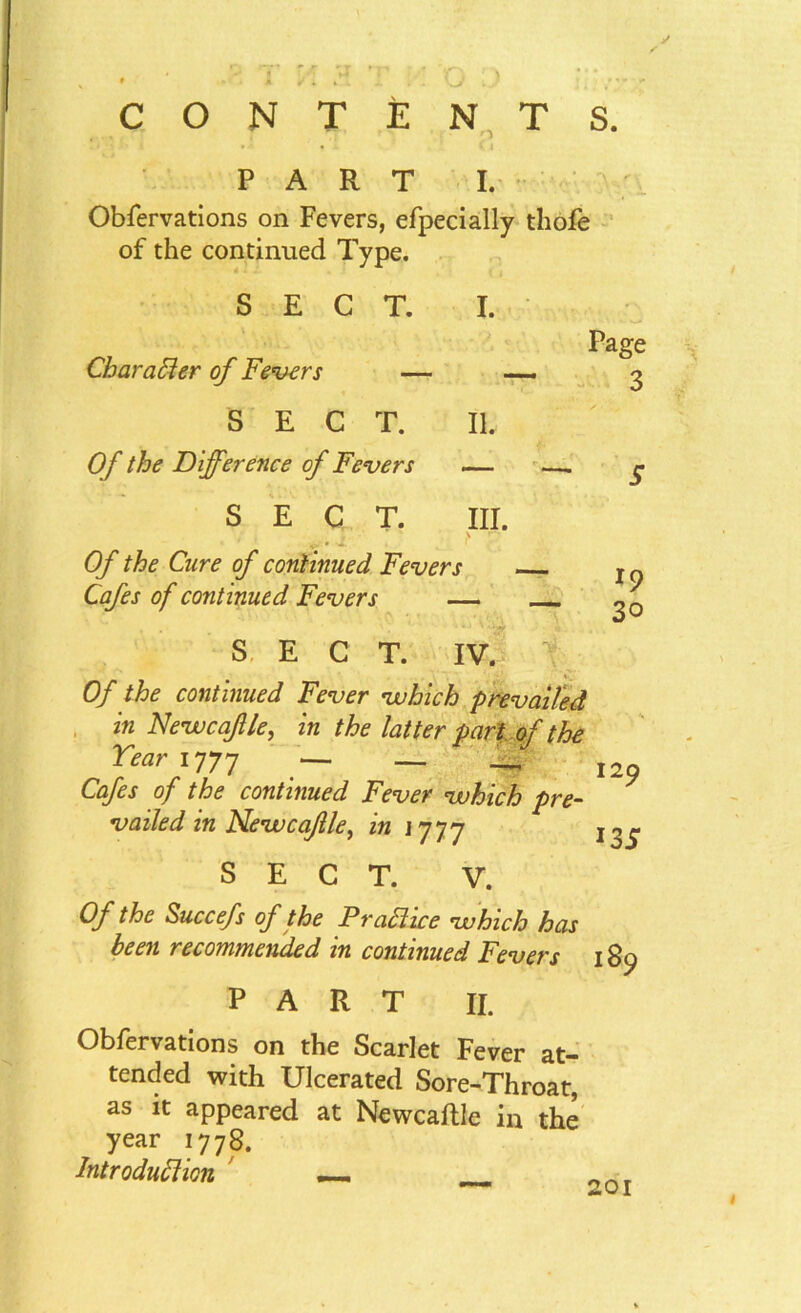 CONTENTS. Page 3 PART I. Obfervations on Fevers, efpecially thofe of the continued Type. SECT. I. Character of Fevers — — SECT. II. Of the Difference of Fevers — — g SECT. III. • ' ' 4.-.T . , t' Of the Cure of continued Fevers IQ Cafes of continued Fevers — go SECT. IV. T#- Of the continued Fever which prevailed in Newcafle, in the latter part of the Tear 177 y — _ _ I2 Cafes of the continued Fever which pre- vailed in New ca/lle, in 1777 jog. SECT. V. Of the Succefs of the Prattice which has been recommended in continued Fevers 189 PART II. Obfervations on the Scarlet Fever at- tended with Ulcerated Sore-Throat, as it appeared at Newcaftle in the year 1778. Introduction _ OQ