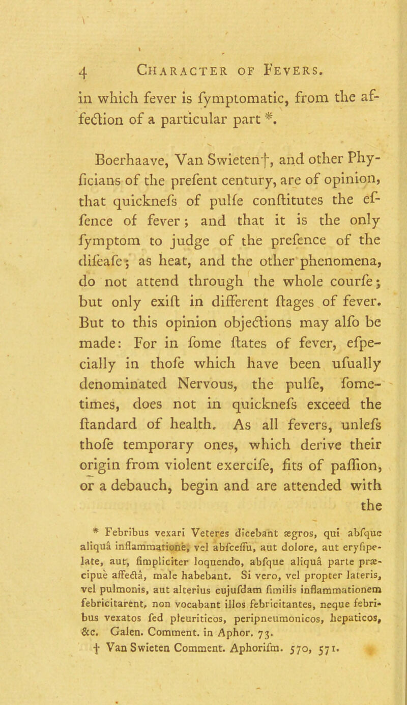 \' . \ 4 Character of Fevers. in which fever is fymptomatic, from the af- fection of a particular part *. Boerhaave, Van Swietenf, and other Phy- ficians of the prefent century, are of opinion, that quicknefs of pulfe conflitutes the ef- fence of fever; and that it is the only fymptom to judge of the prefence of the difeafe; as heat, and the other phenomena, do not attend through the whole courfe; but only exift in different ftages of fever. But to this opinion objections may alfo be made: For in fome dates of fever, efpe- cially in thofe which have been ufually denominated Nervous, the pulfe, fome- times, does not in quicknefs exceed the ftandard of health. As all fevers, unlefs thofe temporary ones, which derive their origin from violent exercife, fits of paffion, or a debauch, begin and are attended with the * Febribus vexari Veteres dicebant segros, qui abfque aliqua inflammation^, vel abfceflu, aut doiore, aut eryfipe- late, aut, fimplicrter loquendo, abfque aliqua parte prae- cipue affedta, male habebant. Si vero, vel propter lateris, vel pulmonis, aut alterius cujufdam fimilis inflammationem febricitarent, non vocabant illos febricitantes, neque febri« bus vexatos fed pleuriticos, peripneumonicos, bepaticos. Sic. Galen. Comment, in Aphor, 73. f Van Swieten Comment. Aphorifm. 570, 571.