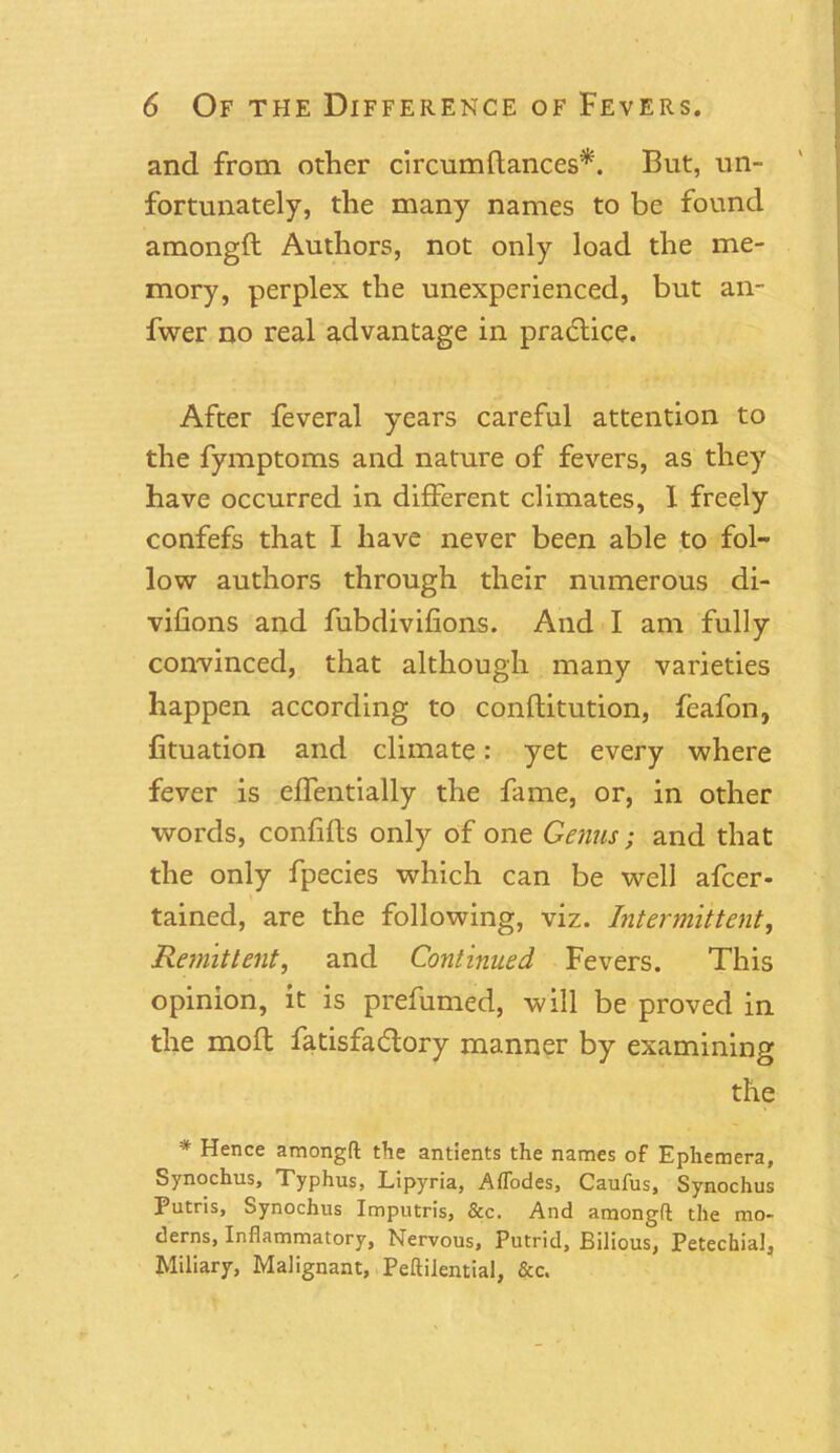 and from other circumftances*. But, un- fortunately, the many names to be found amongft Authors, not only load the me- mory, perplex the unexperienced, but an- fwer no real advantage in practice. After feveral years careful attention to the fymptoms and nature of fevers, as they have occurred in different climates, 1 freely confefs that I have never been able to fol- low authors through their numerous di- vifions and fubdivifions. And I am fully convinced, that although many varieties happen according to conftitution, feafon, fituation and climate: yet every where fever is effentially the fame, or, in other words, confifts only of one Genus; and that the only fpecies which can be well afcer - tained, are the following, viz. Intermittent, Remittent, and Continued Fevers. This opinion, it is prefumed, will be proved in the mold fatisfadtory manner by examining the * Hence amongft the antients the names of Ephemera, Synochus, Typhus, Lipyria, Aflodes, Caufus, Synochus Putris, Synochus Imputris, &c. And amongft the mo- derns, Inflammatory, Nervous, Putrid, Bilious, Petechial, Miliary, Malignant, Peftilential, &c.