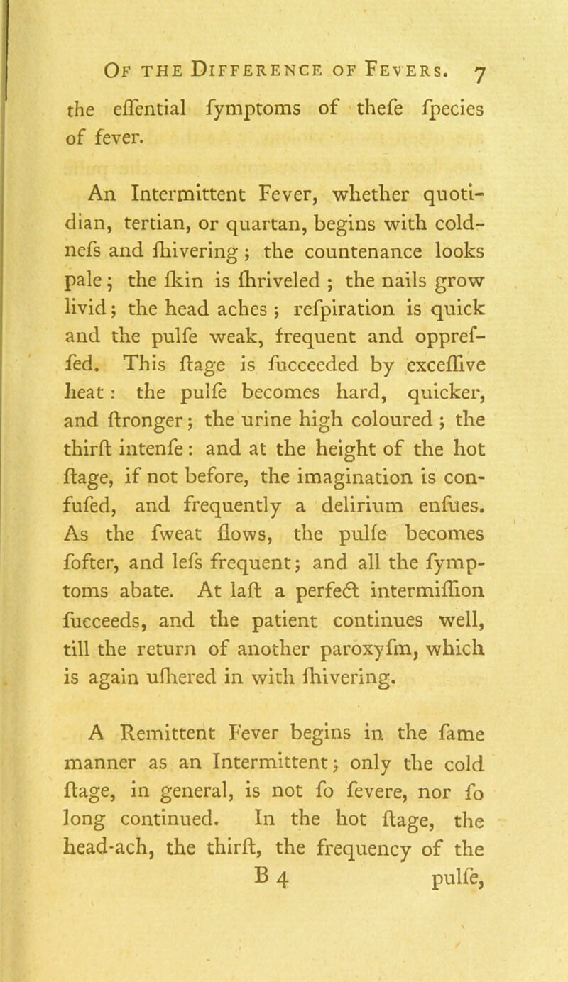 the effential fymptoms of thefe fpecies of fever. An Intermittent Fever, whether quoti- dian, tertian, or quartan, begins with cold- nefs and fhivering ; the countenance looks pale; the fkin is fhriveled ; the nails grow livid; the head aches ; refpiration is quick and the pulfe weak, frequent and oppref- fed. This ftage is fucceeded by exceflive heat: the pulfe becomes hard, quicker, and flronger; the urine high coloured ; the third intenfe: and at the height of the hot ftage, if not before, the imagination is con- fufed, and frequently a delirium enfues. As the fweat flows, the pulfe becomes fofter, and lefs frequent; and all the fymp- toms abate. At laft a perfedt intermiflion fucceeds, and the patient continues well, till the return of another paroxyfm, which is again ufhered in with fhivering. A Remittent Fever begins in the fame manner as an Intermittent; only the cold Rage, in general, is not fo fevere, nor fo long continued. I11 the hot ftage, the head-ach, the thirft, the frequency of the B 4 pulfe,