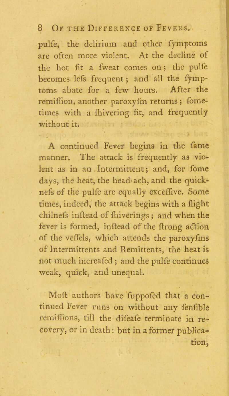 * ' v pulfe, the delirium and other fymptoms are often more violent. At the decline of the hot fit a fweat comes on; the pulfe becomes lefs frequent; and all the fymp- toms abate for a few hours. After the remiflion, another paroxyfm returns; fome- times with a fhivering fit, and frequently without it. A continued Fever begins in the fame manner. The attack is frequently as vio- lent as in an Intermittent; and, for fome days, the heat, the head-ach, and the quick- nefs of the pulfe are equally exceffive. Some times, indeed, the attack begins with a flight chilnefs inflead of fhiverings ; and when the fever is formed, inflead of the ftrong adlion of the veffels, which attends the paroxyfms of Intermittents and Remittents, the heat is not much increafed ; and the pulfe continues weak, quick, and unequal. Moft authors have fuppofed that a con- tinued Fever runs on without any fenfible remiffions, till the difeafe terminate in re- covery, or in death: but in a former publica- tion, { (