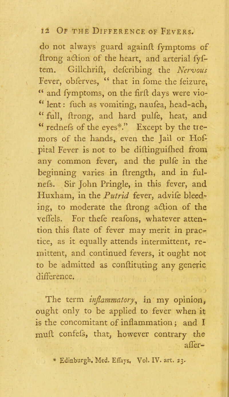 do not always guard againft fymptoms of ftrong adlion of the heart, and arterial fyf- tem. Gillchrift, defcribing the Nervous Fever, obferves, “ that in foine the feizure, “ and fymptoms, on the firft days were vio- “ lent: fuch as vomiting, naufea, head-ach, <c full, flrong, and hard pulfe, heat, and “ rednefs of the eyes*.” Except by the tre- mors of the hands, even the Jail or Hof- pital Fever is not to be diftinguifhed from any common fever, and the pulfe in the beginning varies in fhrength, and in ful- nefs. Sir John Pringle, in this fever, and Huxham, in the Putrid fever, advife bleed- ing, to moderate the ftrong adtion of the veflels. For thefe reafons, whatever atten- tion this date of fever may merit in prac- tice, as it equally attends intermittent, re- mittent, and continued fevers, it ought not to be admitted as conftituting any generic difference. The term inflammatory, in my opinion, ought only to be applied to fever when it is the concomitant of inflammation ; and I mud confefs, that, however contrary the affer- * Edinburgh, Med. Eflays, Vol. IV. art. 23. 7