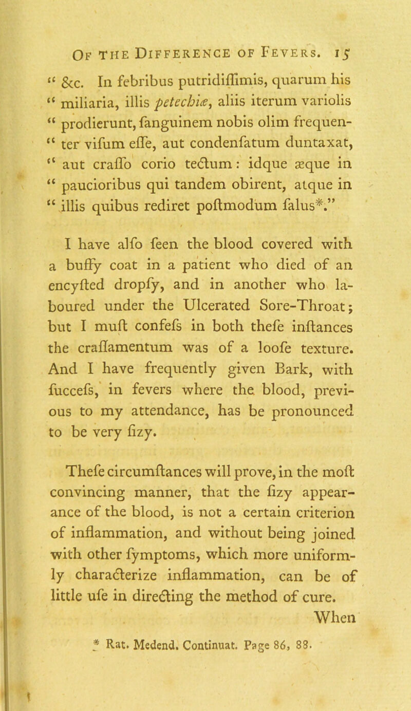 “ &c. In febribus putridiflimis, quarum his “ miliaria, illis petechias, aliis iterum variolis “ prodierunt, fanguinem nobis olim frequen- “ ter vifum efle, aut condenfatum duntaxat, “ aut crafl'o corio teCtum: idque seque in “ paucioribus qui tandem obirent, atque in “ illis quibus rediret poltmodum falus*.” I have alfo feen the blood covered with a bufFy coat in a patient who died of an encyfted dropfy, and in another who la- boured under the Ulcerated Sore-Throat; but I muft confefs in both thefe inftances the crahamentum was of a loofe texture. And I have frequently given Bark, with fuccefs, in fevers where the. blood, previ- ous to my attendance, has be pronounced to be very fizy. Thefe circumftances will prove, in the moll convincing manner, that the fizy appear- ance of the blood, is not a certain criterion of inflammation, and without being joined with other fymptoms, which more uniform- ly characterize inflammation, can be of little ufe in directing the method of cure. When f Rat. Medend. Continuat. Page 86, 88.