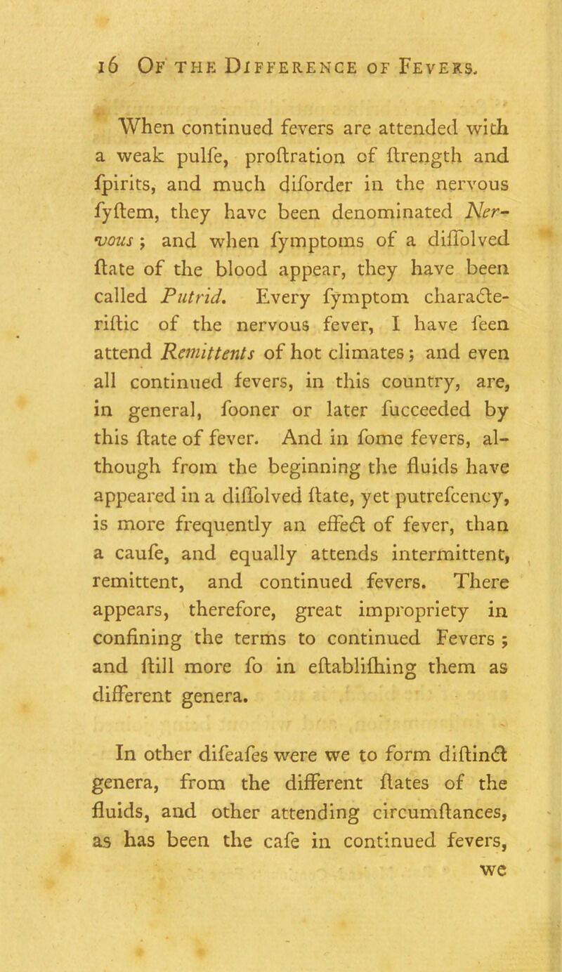 When continued fevers are attended with a weak pulfe, proftration of flrength and fpirits, and much diforder in the nervous fyflem, they have been denominated Ner- vous ; and when fymptoms of a diffolved ftate of the blood appear, they have been called Putrid. Every fymptom. charadte- riftic of the nervous fever, I have feen attend Remittents of hot climates; and even all continued fevers, in this country, are, in general, fooner or later fucceeded by this flate of fever. And in fome fevers, al- though from the beginning the fluids have appeared in a diffolved ftate, yet putrefcency, is more frequently an effedt of fever, than a caufe, and equally attends intermittent, remittent, and continued fevers. There appears, therefore, great impropriety in confining the terms to continued Fevers ; and ftill more fo in eftablifhing them as different genera. In other difeafes were we to form diftindt genera, from the different flates of the fluids, and other attending circumflances, as has been the cafe in continued fevers, we