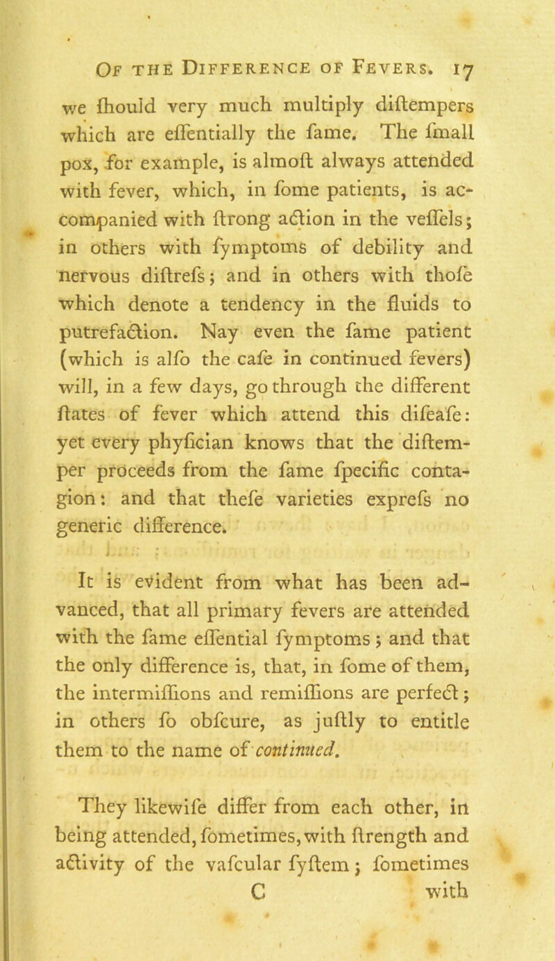 we fhould very much multiply diftempers which are effentially the fame. The lmall pox, for example, is almoft always attended with fever, which, in fome patients, is ac- companied with ftrong a&ion in the veffels; in others with fymptoms of debility and nervous diftrefs; and in others with thole which denote a tendency in the fluids to putrefaction. Nay even the fame patient (which is alfo the cafe in continued fevers) will, in a few days, go through the different hates of fever which attend this difeafe: yet every phyfician knows that the diftem- per proceeds from the fame fpecific conta- gion : and that thefe varieties exprefs no generic difference. It is evident from what has been ad- vanced, that all primary fevers are attended with the fame effential fymptoms 5 and that the only difference is, that, in fome of them, the intermiffions and remiffions are perfeCt; in others fo obfcure, as juflly to entitle them to the name of continued. They likewile differ from each other, in being attended, fometimes, with flrength and adivity of the vafcular fyftem j fometimes C with