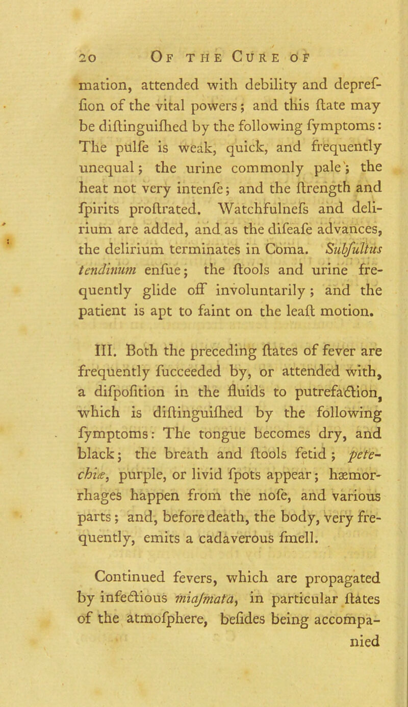 / 20 Of the Cure of mation, attended with debility and depref- fion of the vital powers; and this Hate may be diftinguilhed by the following fymptoms: The pulfe is weak, quick, and frequently unequal; the urine commonly pale'; the heat not very intenfe; and the ftrength and fpirits proflrated. Watchfulnefs and deli- rium are added, and as the difeafe advances, the delirium terminates in Coma. Subfultus tendinum enfue; the {tools and urine fre- quently glide off involuntarily; and the patient is apt to faint on the lead: motion. III. Both the preceding dates of fever are frequently fucceeded by, or attended with, a difpofition in the fluids to putrefaCtio^ which is diftinguilhed by the following fymptoms: The tongue becomes dry, and black; the breath and {tools fetid ; pete- chi£, purple, or livid fpots appear; haemor- rhages happen from the nofe, and various parts ; and, before death, the body, very fre- quently, emits a cadaverous fmell. Continued fevers, which are propagated by infectious vnajmata, in particular Hates of the atmofphere, befldes being accompa- nied