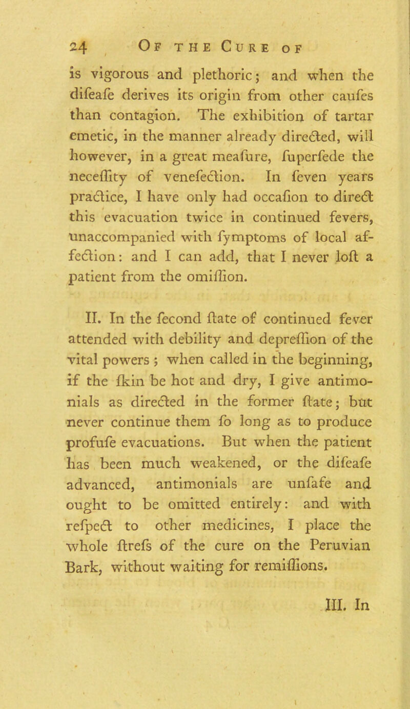 is vigorous and plethoric; and when the difeafe derives its origin from other caufes than contagion. The exhibition of tartar emetic, in the manner already directed, will however, in a great meafure, fuperfede the neceflity of venefeclion. In feven years pra&ice, I have only had occafion to dire<5l this evacuation twice in continued fevers, unaccompanied with fymptoms of local af- fection : and I can add, that I never loft a patient from the omiftion. II. In the fecond ftate of continued fever attended with debility and deprefllon of the vital powers ; when called in the beginning, if the Ikin be hot and dry, I give antimo- nials as directed in the former ftate; but never continue them fo long as to produce profufe evacuations. But when the patient has been much weakened, or the difeafe advanced, antimonials are unfafe and ought to be omitted entirely: and with refpeCl to other medicines, I place the whole ftrefs of the cure on the Peruvian Bark, without waiting for remiflions. \ III. In