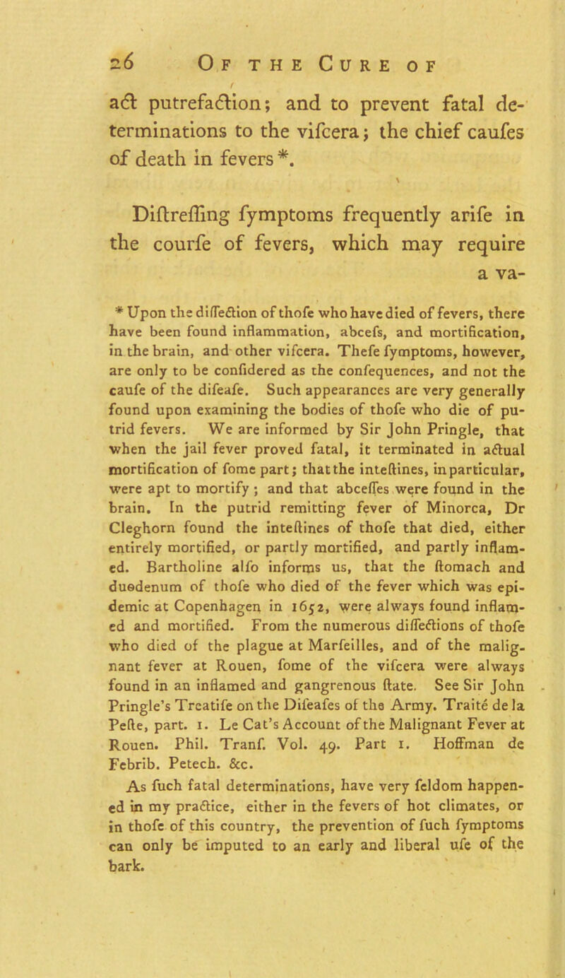 f adl putrefa&ion; and to prevent fatal de- terminations to the vifcera; the chief caufes of death in fevers*. \ Diftrefling fymptoms frequently arife in the courfe of fevers5 which may require a va- * Upon the difle&ion of thofe who have died of fevers, there have been found inflammation, abcefs, and mortification, in the brain, and other vifcera. Thefe fymptoms, however, are only to be confidered as the confequences, and not the caufe of the difeafe. Such appearances are very generally found upon examining the bodies of thofe who die of pu- trid fevers. We are informed by Sir John Pringle, that when the jail fever proved fatal, it terminated in a&ual mortification of fome part; that the inteftines, in particular, were apt to mortify ; and that abcefles were found in the brain. In the putrid remitting fever of Minorca, Dr Cleghorn found the inteftines of thofe that died, either entirely mortified, or partly mortified, and partly inflam- ed. Bartholine alfo informs us, that the ftomach and duodenum of thofe who died of the fever which was epi- demic at Copenhagen in 1652, were always found inflam- ed and mortified. From the numerous difleftions of thofe who died of the plague at Marfeilles, and of the malig- nant fever at Rouen, fome of the vifcera were always found in an inflamed and gangrenous ftate. See Sir John Pringle’s Treatife on the Difeafes of the Army. Traite de la Pefte, part. 1. Le Cat’s Account of the Malignant Fever at Rouen. Phil. Tranf. Vol. 49. Part 1. Hoffman de Fcbrib. Petech. &c. As fuch fatal determinations, have very feldom happen- ed in my pra&ice, either in the fevers of hot climates, or in thofe of this country, the prevention of fuch fymptoms can only be imputed to an early and liberal ufe of the bark.