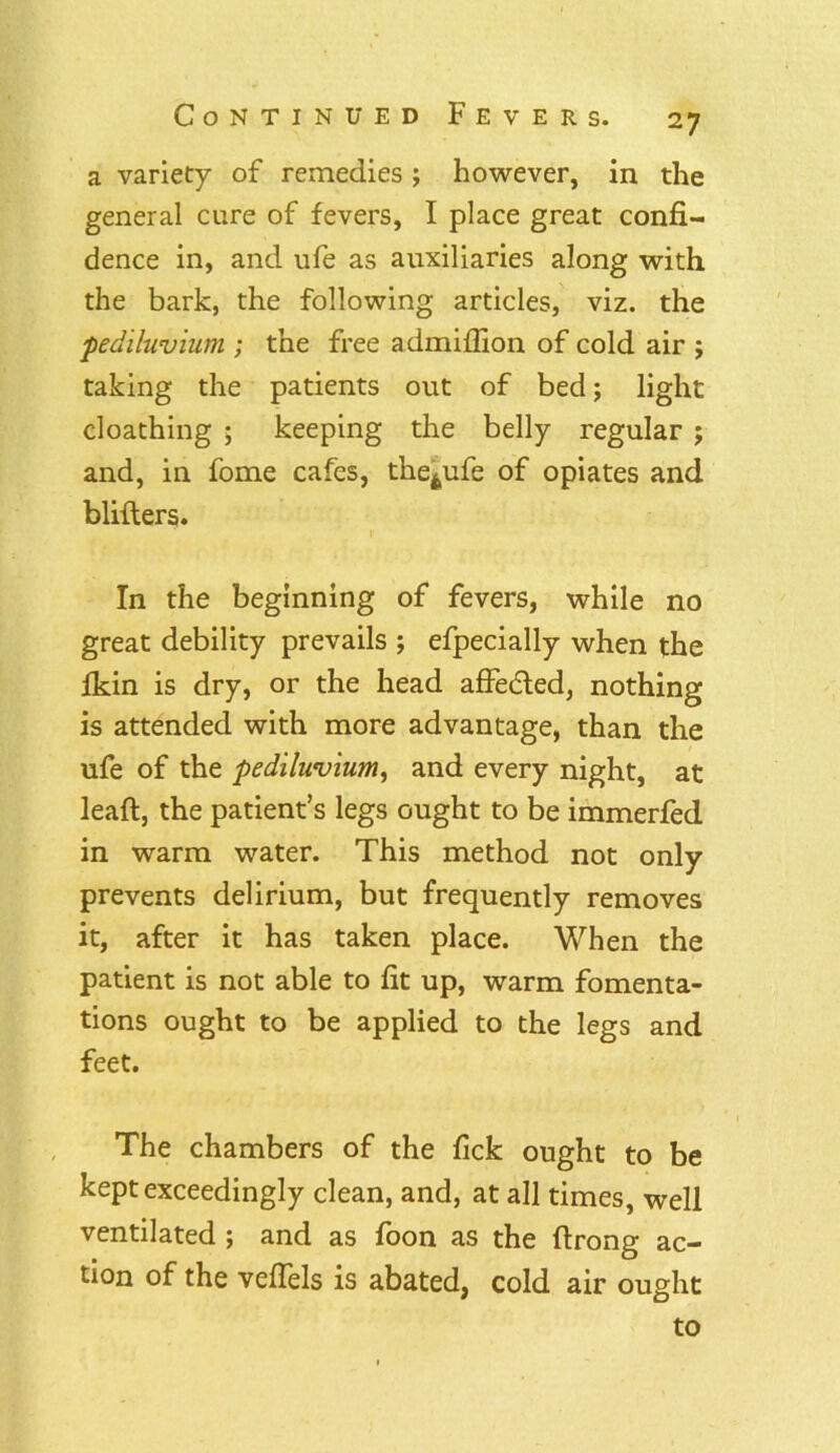 a variety of remedies ; however, in the general cure of fevers, I place great confi- dence in, and ufe as auxiliaries along with the bark, the following articles, viz. the pediluvium ; the free admiffion of cold air ; taking the patients out of bed; light cloathing ; keeping the belly regular ; and, in fome cafes, the^ufe of opiates and blifters. In the beginning of fevers, while no great debility prevails ; efpecially when the fkin is dry, or the head affedted, nothing is attended with more advantage, than the ufe of the pediluvium, and every night, at lead, the patient’s legs ought to be immerfed in warm water. This method not only prevents delirium, but frequently removes it, after it has taken place. When the patient is not able to fit up, warm fomenta- tions ought to be applied to the legs and feet. The chambers of the fick ought to be kept exceedingly clean, and, at all times, well ventilated ; and as foon as the ftrong ac- tion of the veflels is abated, cold air ought to