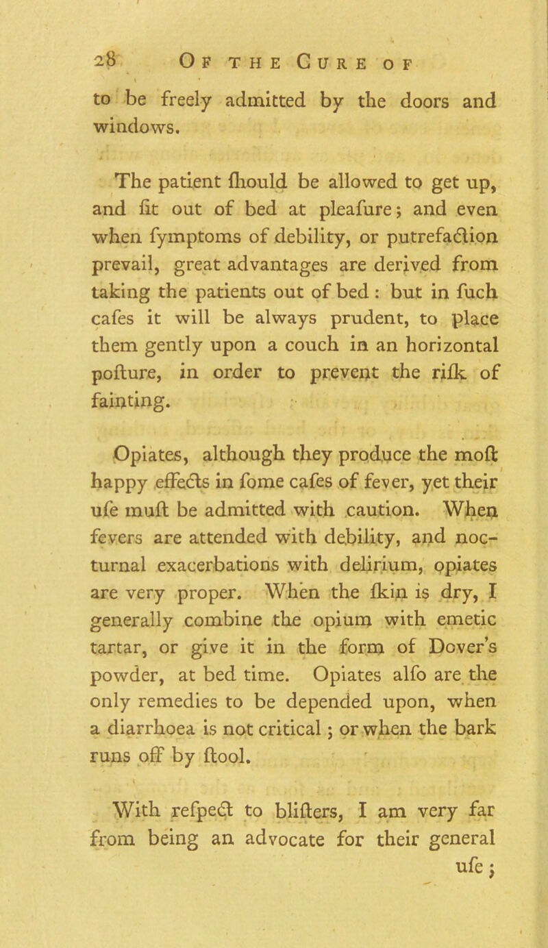 to be freely admitted by the doors and windows. The patient fhould be allowed to get up, and fit out of bed at pleafure; and even when fymptoms of debility, or putrefa&ion prevail, great advantages are derived from taking the patients out of bed: but in fuch cafes it will be always prudent, to place them gently upon a couch in an horizontal pofture, in order to prevent the rilk of fainting. Opiates, although they produce the moil: happy effects in fome cafes of fever, yet their ufe muft be admitted with caution. When fevers are attended with debility, and noc- turnal exacerbations with delirium, opiates are very proper. When the fkin is dry, I generally combine the opium with emetic tartar, or give it in the form of Dover’s powder, at bed time. Opiates alfo are the only remedies to be depended upon, when a diarrhoea is not critical; or when the bark runs off by (tool. , \ T, • c With refpedl to blifters, I am very far from being an advocate for their general ufe j