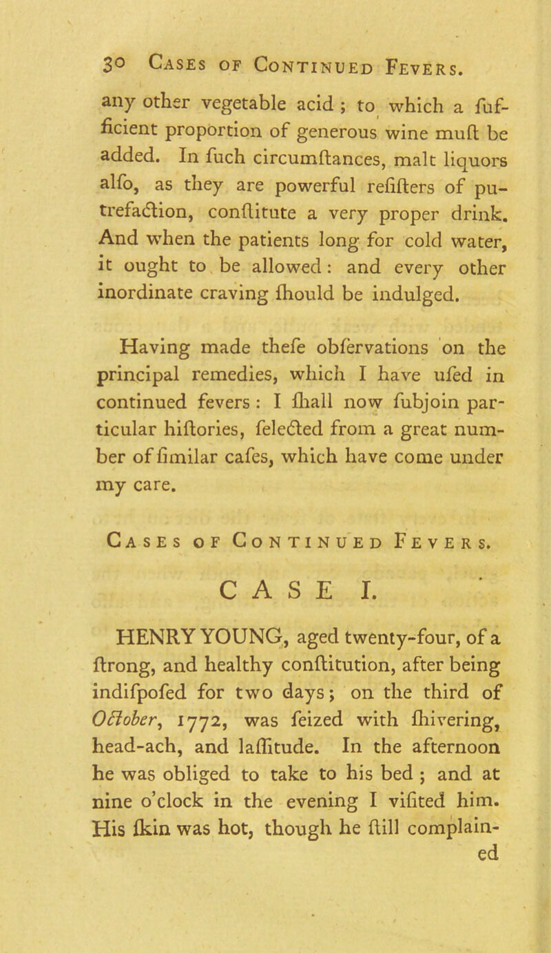 any other vegetable acid ; to which a fuf- ficient proportion of generous wine muft be added. In fuch circumftances, malt liquors alfo, as they are powerful refifters of pu- trefaction, conflitute a very proper drink. And when the patients long for cold water, it ought to be allowed : and every other inordinate craving fhould be indulged. Having made thefe oblervations on the principal remedies, which I have ufed in continued fevers : I fhall now fubjoin par- ticular hiftories, feleCted from a great num- ber of fimilar cafes, which have come under my care. Cases of Continued Fevers. C A S E I. HENRY YOUNG, aged twenty-four, of a ftrong, and healthy conflitution, after being indifpofed for two days; on the third of Oftober, 1772, was feized with fhivering, head-ach, and lallitude. In the afternoon he was obliged to take to his bed ; and at nine o’clock in the evening I vifted him. His fkin was hot, though he Rill complain- ed
