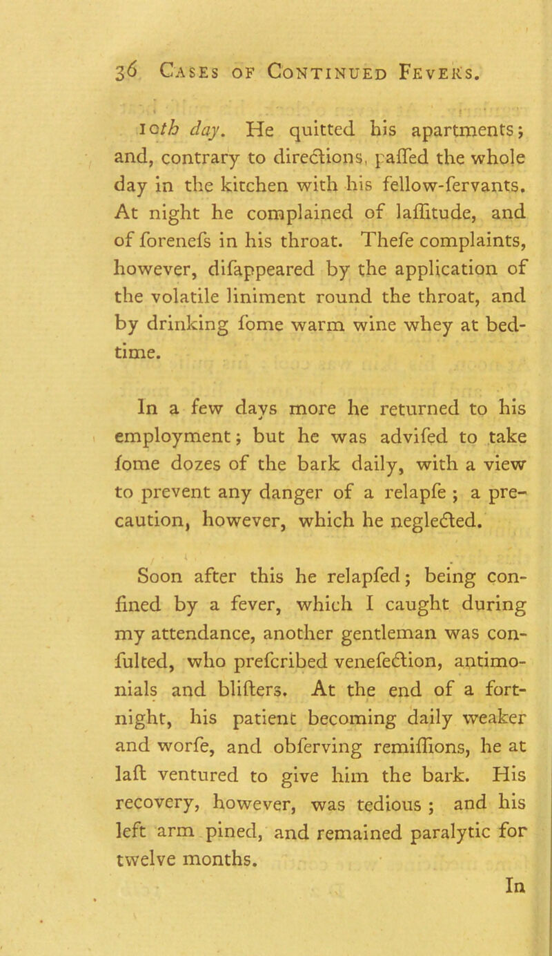 • * * ‘ ' t' ■ * ioth day. He quitted his apartments; and, contrary to directions, palled the whole day in the kitchen with his fellow-fervants. At night he complained of latitude, and of forenefs in his throat. Thefe complaints, however, difappeared by the application of the volatile liniment round the throat, and by drinking fome warm wine whey at bed- time. In a few days more he returned to his employment; but he was advifed to take fome dozes of the bark daily, with a view to prevent any danger of a relapfe ; a pre- caution, however, which he negledted. ' Soon after this he relapfed; being con- fined by a fever, which I caught during my attendance, another gentleman was con- fulted, who prefcribed venefecdion, antimo- nials and blifters. At the end of a fort- night, his patient becoming daily weaker and worfe, and obferving remiffions, he at lafl ventured to give him the bark. His recovery, however, was tedious ; and his left arm pined, and remained paralytic for twelve months. In