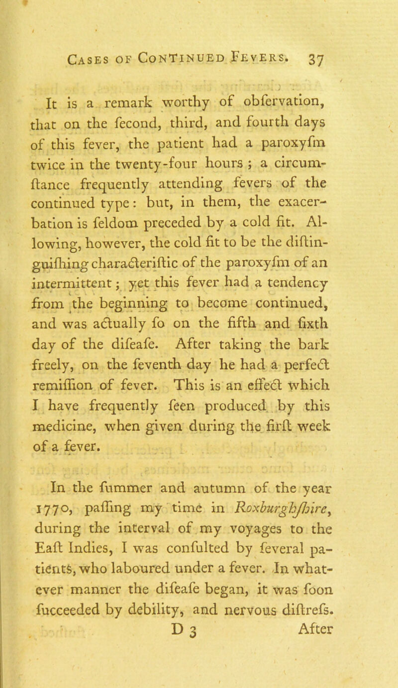 >? ■ -:;i.; ) 'r It is a remark worthy of obfervation, that on the fecond, third, and fourth days of this fever, the patient had a paroxyfm twice in the twenty-four hours ; a circurn- ftance frequently attending fevers of the continued type: but, in them, the exacer- bation is feldom preceded by a cold fit. Al- lowing, however, the cold fit to be the diftin- guifhing charadleriftic of the paroxyfm of an intermittent j yet this fever had a tendency from the beginning to become continued, and was actually fo on the fifth and fixth day of the difeafe. After taking the bark freely, on the feventh day he had a perfect remiflion of fever. This is an effedt which I have frequently feen produced by this medicine, when given during the firfl week of a fever. In the fummer and autumn of the year 1770, palling my time in R.oxburghJhirey during the interval of my voyages to the Eaft Indies, I was confulted by feveral pa- tients, who laboured under a fever. In what- ever manner the difeafe began, it was foon fucceeded by debility, and nervous diftrefs. D 3 After