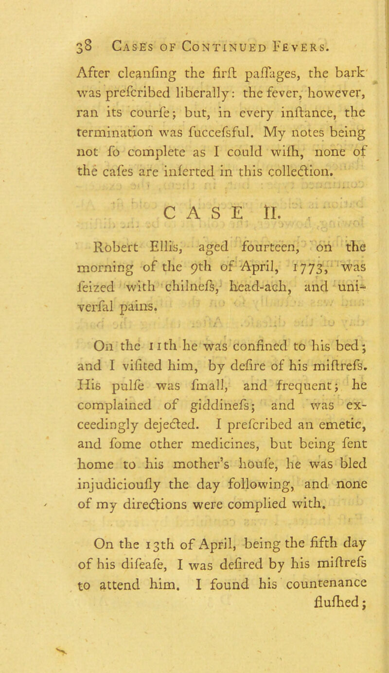 After cleaning the firlt pafTages, the bark was prefcribed liberally: the fever, however, ran its courfe; bat, in every inftance, the termination was fuccefsful. My notes being not fo complete as I could wifh, none of the cafes are inferted in this collection. CASE tl. .. ; vil. . .. ! ) , ' >'■ ' rt ‘ ‘ r. • ; Robert Ellis, aged fourteen, on the morning of the 9th of April, 1773, was leized with chilnefs, head-ach, and uni- verfal pains. On the nth he was confined to his bed; and I vifited him, by defire of his miftrefs. His pulfe was fmall, and frequent; he complained of giddinefs; and was ex- ceedingly dejeCted. I prefcribed an emetic, and fome other medicines, but being fent home to his mother’s houfe, he was bled injudicioufly the day following, and none of my directions were complied with. On the 13th of April, being the fifth day of his difeafe, I was defired by his miflrefs to attend him. I found his countenance flufhed;