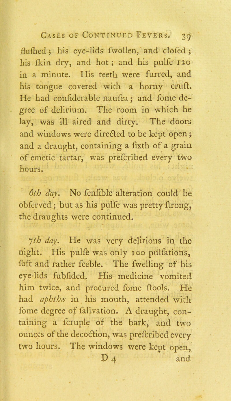 flufhed ; his eye-lids fwollen, and clofed ; his Ikin dry, and hot; and his pulfe 120 in a minute. His teeth were furred, and his tongue covered with a horny cruft. He had confiderable naufea; and fome de- gree of delirium. The room in which he lay, was ill aired and dirty. The doors and windows were directed to be kept open; and a draught, containing a fixth of a grain of emetic tartar, was prefcribed every two hours. 6th day. No fenfible alteration could be obferved; but as his pulfe was pretty ftrong, the draughts were continued. yth day. He was very delirious in the night. His pulfe was only 100 pulfations, foft and rather feeble. The fwelling of his eye-lids fubftded. His medicine vomited him twice, and procured fome ftools. He had aphthce in his mouth, attended with fome degree of falivation. A draught, con- taining a fcruple of the bark, and two ounces of the deco<ftion, was prefcribed every two hours. The windows were kept open, D 4 and