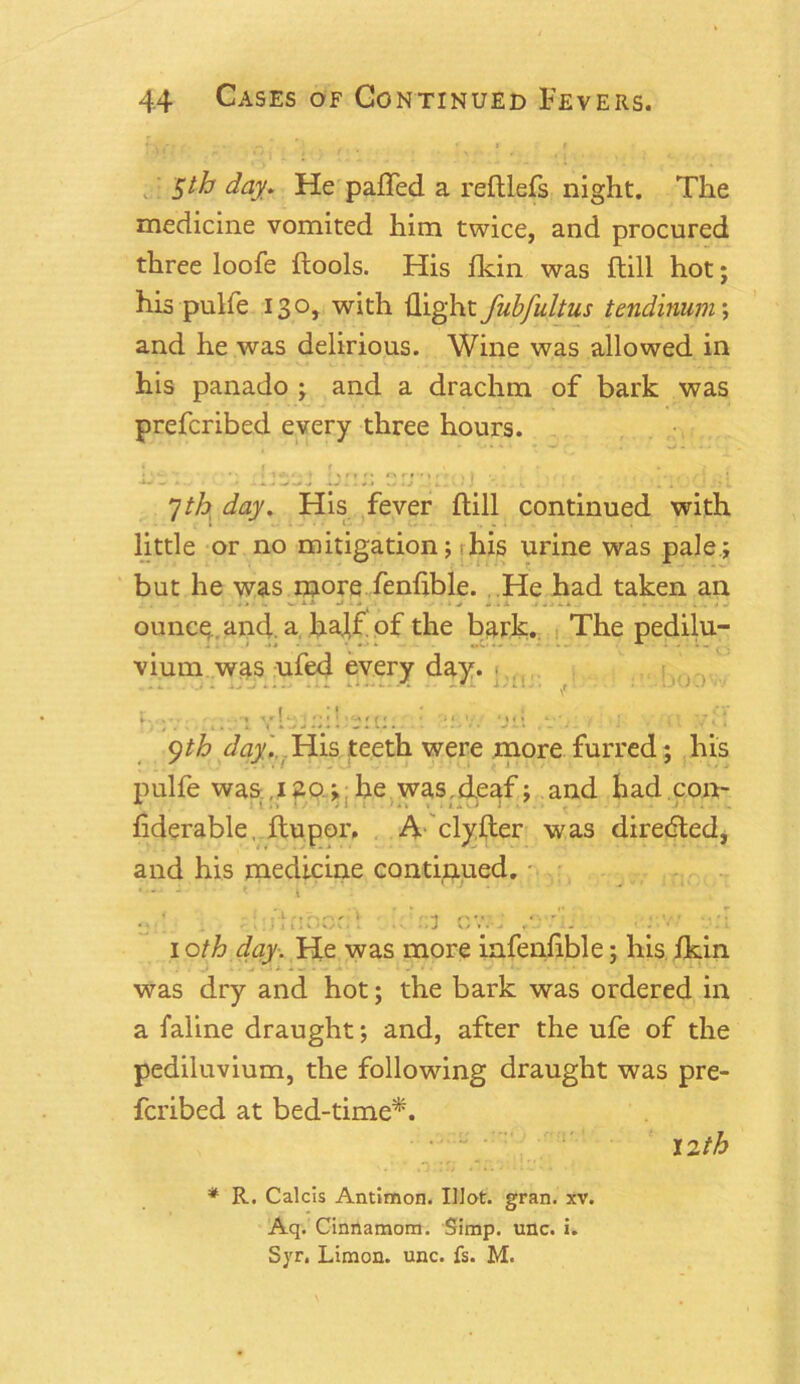^th day. He palled a reftlefs night. The medicine vomited him twice, and procured three loofe ftools. His fkin was ftill hot; his pulfe 130, with flight fubfultus tendinum ; and he was delirious. Wine was allowed in his panado ; and a drachm of bark was prefcribed every three hours. 7th day. His fever ftill continued with little or no mitigation; 1 his urine was pale; but he was more fenftble. He had taken an W j > • • » - . X 1 ....... »t J ounce and. a haj,f of the bark. The pedilu- vium was ufed every day. ?. ;v ... yb-H-u;.. : y.v. y.i , • . (x yth day. His teeth were more furred; his pulfe was ,1 ao ; he was.deaf; and had con- fiderable, ftupor. A clyfter was directed, and his medicine continued. • - - - < • i . r : .. .J 07. i oth day. He was more infenftble; his fkin i ... . . : .• . . 1. . ■ was dry and hot; the bark was ordered in a faline draught; and, after the ufe of the pediluvium, the following draught was pre- fcribed at bed-time*. 12 th . ’ .1 :'.j * R. Calcis Antimon. Illot. gran. xv. Aq. Cinnamom. Simp. unc. i. Syr. Limon. unc. fs. M.
