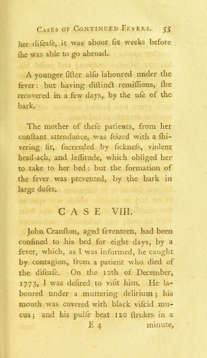 her difeafe, it was about fix weeks before file was able to go abroad. A younger filler alfo laboured under the fever: but having diflindl remillions, fhe recovered in a few days, by the ufe of the bark. The mother of thefe patients, from her conftant attendance, was feized with a fhi— vering fit, fucceeded by ficknefs, violent head*ach, and laflitude, which obliged her to take to her bed: but the formation of the fever was prevented, by the bark in large clofes. CASE VIII. John Cranfton, aged feventeen, had been confined to his bed for eight days, by a fever, which, as I was informed, he caught by contagion, from a patient who. died of the difeafe. On the 12th of December, 1773, I wras defired to vifit him. He la- boured under a muttering delirium; his mouth was covered with black vifcid mu- cus j and his pulfe beat 120 drakes in a E 4 minute,