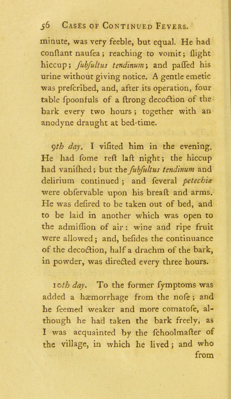 minute, was very feeble, but equal. He had conftant naufea; reaching to vomit; flight hiccup; fubfultus tendinum; and paffed his urine without giving notice. A gentle emetic was prefcribed, and, after its operation, four table fpoonfuls of a ftrong decodlion of the bark every two hours ; together with an anodyne draught at bed-time. yth day. I vifited him in the evening. He had fome reft laft night; the hiccup had vanifhed; but the fubfultus tendinum and delirium continued ; and feveral petechice were obfervable upon his breaft and arms. He was defired to be taken out of bed, and to be laid in another which was open to the admiftion of air: wine and ripe fruit were allowed; and, befides the continuance of the decocftion, half a drachm of the bark, in powder, was directed every three hours. ioth day. To the former fymptoms was added a haemorrhage from the nofe ; and he feemed weaker and more comatofe, al- though he had taken the bark freely, as I was acquainted by the fchoolmafter of the village, in which he lived; and who from