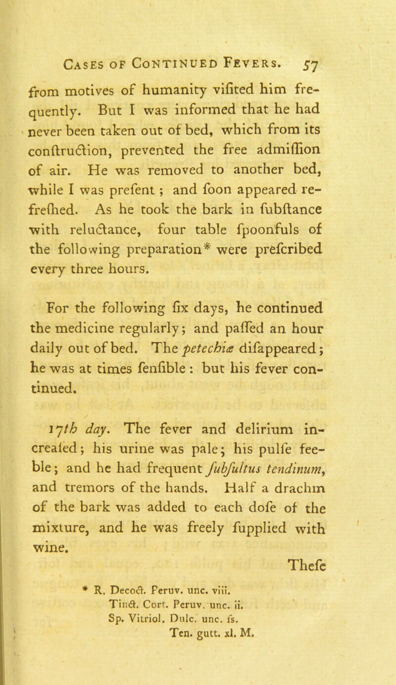 from motives of humanity vifited him fre- quently. But I was informed that he had never been taken out of bed, which from its conftruction, prevented the free admiflion of air. He was removed to another bed, while I was prefent; and foon appeared re- frefned. As he took the bark in fubftance with reluctance, four table fpoonfuls of the following preparation* were prefcribed every three hours. For the following fix days, he continued the medicine regularly; and pafled an hour daily out of bed. ’The. petechia difappeared; he was at times fenfible : but his fever con- tinued. 17/^ day. The fever and delirium in- crealed; his urine was pale; his pulfe fee- ble; and he had frequent fubfultus tendinum, and tremors of the hands. Half a drachm of the bark was added to each dofe of the mixture, and he was freely fupplied with wine. Thefc * R. Decoct. Feruv. unc. viii. Tind. Cort. Peruv. unc. ii. Sp. Vitriol. Dulc. unc. fs. Ten. gutt. xl. M. i