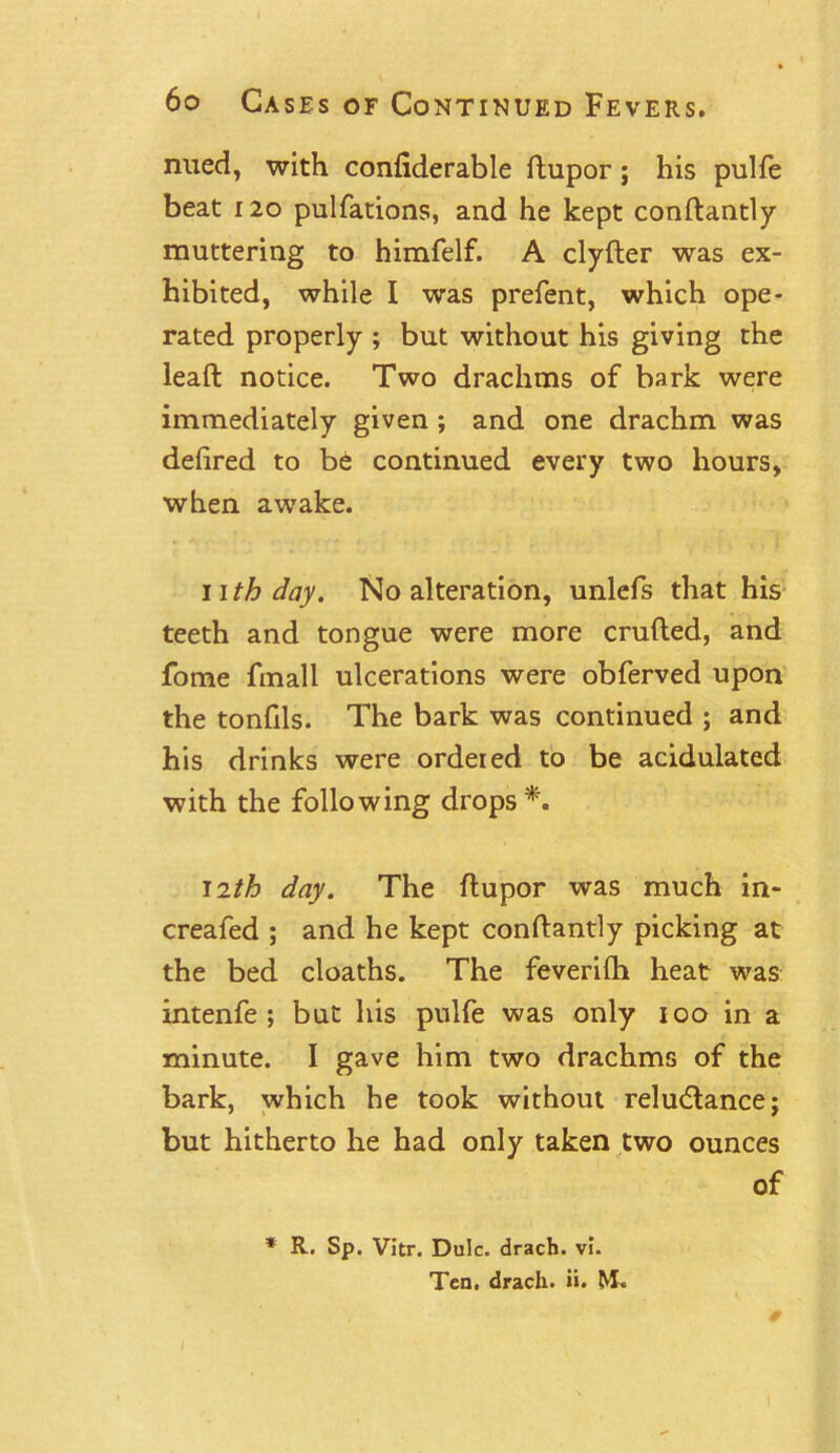 nued, with confiderable ftupor; his pulfe beat 120 pulfations, and he kept conftantly muttering to himfelf. A clyfter was ex- hibited, while I was prefent, which ope- rated properly ; but without his giving the lead; notice. Two drachms of bark were immediately given ; and one drachm was defired to be continued every two hours, when awake. ii th day. No alteration, unlefs that his teeth and tongue were more crufted, and fome fmall ulcerations were obferved upon the tonfils. The bark was continued ; and his drinks were ordered to be acidulated with the following drops*. 12th day. The ftupor was much in- creafed ; and he kept conftantly picking at the bed cloaths. The feverilh heat was intenfe ; but his pulfe was only 100 in a minute. I gave him two drachms of the bark, which he took without reludtance; but hitherto he had only taken two ounces of * R. Sp. Vitr. Dulc. drach. vi. Ten. drach. ii. M.