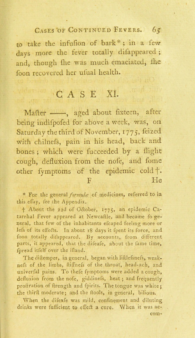 to take the infufion of bark* ; in a few days more the fever totally difappeared ; and, though (lie was much emaciated, ihe foon recovered her ufual health. 'CASE XI. Mailer , aged about flxteen, after being indifpofed for above a week, was, on Saturday the third of November, 1775, feized with chilnefs, pain in his head, back and bones ; which were fucceeded by a flight cough, defluxion from the nofe, and fome other fymptoms of the epidemic cold f. F He * For the general firjmda: of medicines, referred to in this effay, fee the Appendix. f About the 22d of O&ober, 1775, an eP'demic Ca- tarrhal Fever appeared at Newcaftle, and became fo ge- neral, that few of the inhabitants efcaped feeling more or lefs of its effefts. In about 18 days it lpent its force, and foon totally difappeared. By accounts, from different parts, it appeared, that the difeafe, about the fame time, fpread itfelf over the ifland. The diftemper, in general, began with lilllefsnefs, weak- nefs of the limbs, ftiffnefs of the throat, head-ach, and univerfal pains. To thefe fymptoms were added a cough, defluxion from the nofe, giddinefs, heat ; and frequently proftration of ftrength and fpirits. The tongue was white; the thirft moderate; and the (tools, in general, bilious. When the difeafe was mild, confinement and diluting drinks were fufficient to effect a cure. When it was ac- com-