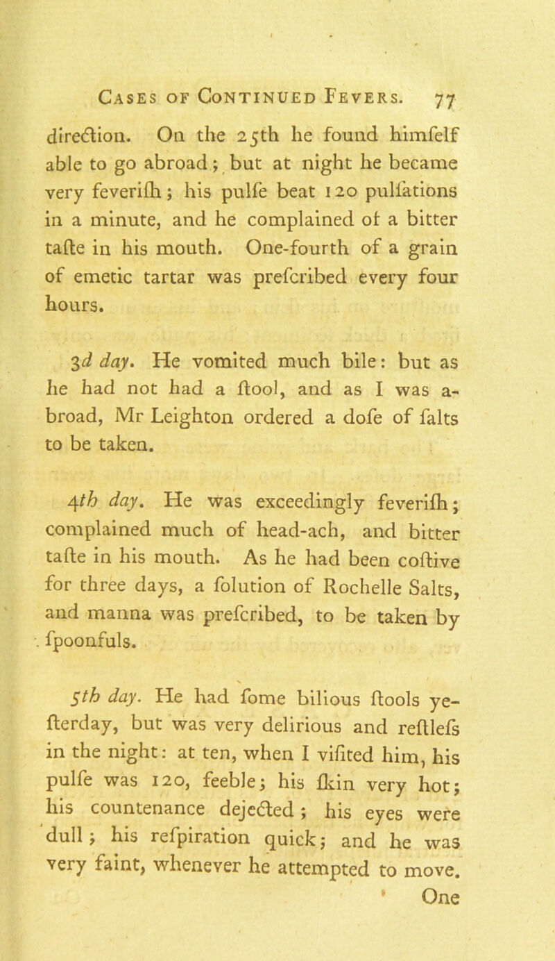 diredion. Oil the 25th he found himfelf able to go abroad; but at night he became very feverifh; his pulfe beat 120 puliations in a minute, and he complained of a bitter tafte in his mouth. One-fourth of a grain of emetic tartar was prefcribed every four hours. 3d day. He vomited much bile: but as he had not had a ftool, and as I was a- broad, Mr Leighton ordered a dofe of falts to be taken. A^th day. He was exceedingly feverifh; complained much of head-ach, and bitter tafte in his mouth. As he had been coftive for three days, a folution of Rochelle Salts, and manna was prefcribed, to be taken by fpoonfuls. 5th day. He had fome bilious ftools ye- fterday, but was very delirious and reftlefs in the night: at ten, when I vifited him, his pulfe was 120, feeble; his fkin very hot; his countenance dejeded; his eyes were dull ; his refpiration quick; and he was very faint, whenever he attempted to move. One