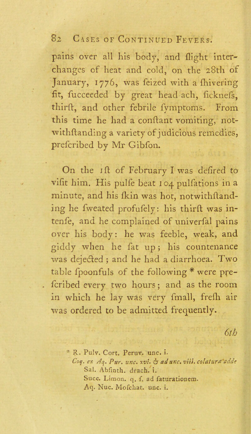 pains over all his body, and flight inter- changes of heat and cold, on the 28th of January, 1776, was feized with a {hivering fit, fucceeded by great head ach, ficknefs, third, and other febrile fymptoms. From this time he had a condant vomiting, not- withflanding a variety of judicious remedies, preferibed by Mr Gibfon. On the jft of February I was defired to vifit him. His pulfe beat 104 pulfations in a minute, and his fkin was hot, notwithdand- ing he fweated profufely: his third was in- tenfe, and he complained of univerfal pains over his body: he was feeble, weak, and giddy when he fat up; his countenance was dejeeded ; and he had a diarrhoea. Two table fpoonfuls of the following * were pre- . feribed every two hours; and as the room in which he lay was very fmall, fredi air was ordered to be admitted frequently. 6th * R. Pu!v. Cort. Peruv. unc. !■ Coq. ex Aq. Pur. unc. xvi. & ad tine. viii. colatur# 'adde Sal. Abfinth. drach. i. Succ. Limon. q. f. ad faturationem. Aq. Nuc. Mofchat. unc. i.