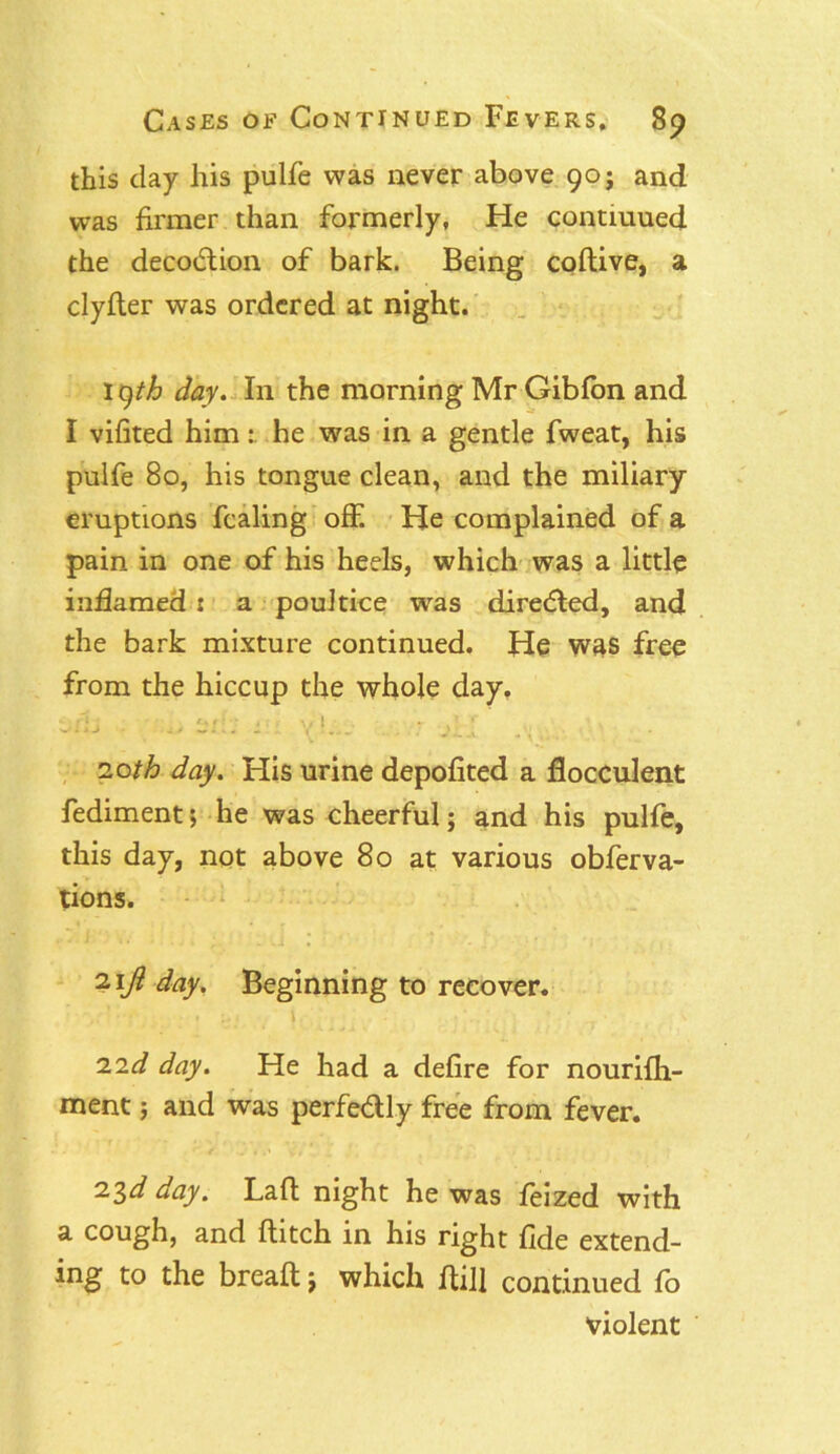this clay his pulfe was never above 90 j and was firmer than formerly, He contmued the decodtion of bark. Being codive, a clyfler was ordered at night. 19th day. In the morning Mr Gibfon and I vifited him : he was in a gentle fweat, his pulfe 80, his tongue clean, and the miliary eruptions fcaling off. He complained of a pain in one of his heels, which was a little inflamed t a poultice was diredled, and the bark mixture continued. He was free from the hiccup the whole day. tfij ■ ,, eh; y 20th day. His urine depofited a flocculent fediment; he was cheerful; and his pulfe, this day, not above 80 at various obferva- tions. 2\Ji day. Beginning to recover. 22d day. He had a defire for nourifh- ment; and was perfe<5lly free from fever. 23d day. Lad night he was feized with a cough, and flitch in his right fide extend- ing to the bread; which dill continued fo violent